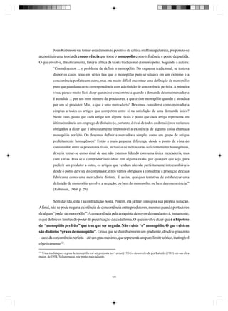 Joan Robinson vai tomar esta dimensão positiva da crítica sraffiana pela raiz, propondo-se
a constituir uma teoria da concorrência que tome o monopólio como referência e ponto de partida.
O que envolve, dialeticamente, fazer a crítica da teoria tradicional do monopólio. Segundo a autora:
“Consideremos ... o problema de definir o monopólio. No esquema tradicional, se tentava
dispor os casos reais em séries tais que o monopólio puro se situava em um extremo e a
concorrência perfeita em outro, mas era muito difícil encontrar uma definição de monopólio
puro que guardasse certa correspondência com a definição de concorrência perfeita. A primeira
vista, parece muito fácil dizer que existe concorrência quando a demanda de uma mercadoria
é atendida ... por um bom número de produtores, e que existe monopólio quando é atendida
por um só produtor. Mas, o que é uma mercadoria? Devemos considerar como mercadoria
simples a todos os artigos que competem entre si na satisfação de uma demanda única?
Neste caso, posto que cada artigo tem alguns rivais e posto que cada artigo representa em
última instância um emprego de dinheiro (e, portanto, é rival de todos os demais) nos veríamos
obrigados a dizer que é absolutamente impossível a existência de alguma coisa chamada
monopólio perfeito. Ou devemos definir a mercadoria simples como um grupo de artigos
perfeitamente homogêneos? Então a mais pequena diferença, desde o ponto de vista do
consumidor, entre os produtores rivais, inclusive de mercadorias suficientemente homogêneas,
deveria tomar-se como sinal de que não estamos lidando com uma única mercadoria, mas
com várias. Pois se o comprador individual tem alguma razão, por qualquer que seja, para
preferir um produtor a outro, os artigos que vendem não são perfeitamente intercambiáveis
desde o ponto de vista do comprador, e nos vemos obrigados a considerar a produção de cada
fabricante como uma mercadoria distinta. E assim, qualquer tentativa de estabelecer uma
definição de monopólio envolve a negação, ou bem do monopólio, ou bem da concorrência.”
(Robinson, 1969, p. 29)

Sem dúvida, esta é a contradição posta. Porém, ela já traz consigo a sua própria solução.
Afinal, não se pode negar a existência de concorrência entre produtores, mesmo quando portadores
de algum “poder de monopólio”. A concorrência pela conquista de novos demandantes é, justamente,
o que define os limites do poder de precificação de cada firma. O que envolve dizer que é a hipótese
de “monopólio perfeito” que tem que ser negada. Não existe “o” monopólio. O que existem
são distintos “graus de monopólio”. Graus que se distribuem em um gradiente, desde o grau zero
– caso da concorrência perfeita – até um grau máximo, que representa um puro limite teórico, inatingível
objetivamente125.
125

Uma medida para o grau de monopólio vai ser proposta por Lerner (1934) e desenvolvida por Kalecki (1983) em sua obra
maior, de 1954. Voltaremos a este ponto mais adiante.

125

 