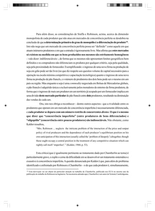 Para além disso, as considerações de Sraffa e Robinson, acima, acerca da dimensão
monopolista de cada produtor que não atua em mercados de concorrência perfeita se desdobra na
conclusão de que a determinação primeira do grau de monopólio é a diferenciação do produto126.
Isto não nega que um mercado de concorrência perfeita possa ser “definido” como aquele em que
atuam inúmeros produtores e em que a entrada é rigorosamente livre. Mas afirma que estes mercados
só existem na medida em que os bens produzidos nos mesmos são estritamente homogêneos
– vale dizer: indiferenciáveis -, de forma que os mesmos não apresentam limites geográficos bem
definidos e os compradores não diferenciam os produtos por qualquer critério, seja pela qualidade,
seja pela proximidade do fornecedor. Exemplificando: o ingresso de uma nova firma na produção de
soja em grão pode ser tão livre (no que diz respeito aos quesitos volume de capital necessário para a
operação na escala mínima competitiva e capacitação tecnológica) quanto o ingresso de uma nova
firma na produção de pão francês, e o número de produtores dos dois bens pode ser o mesmo em um
país ou região. Mas enquanto a soja é uma commodity negociada em Bolsas de Mercadorias globais,
o pão francês é adquirido única e exclusivamente pelos moradores do entorno da firma produtora; de
forma que o ingresso de mais um produtor em um território já ocupado por um fornecedor implica em
uma divisão deste mercado particular de pão francês entre dois produtores, resultando na diminuição
das vendas de cada um.
Ora, isto nos obriga a reconhecer – dentre outros aspectos - que a rivalidade entre os
produtores que operam em um mercado de concorrência imperfeita é necessariamente diferenciada,
e cada produtor se depara com um número restrito de concorrentes diretos. O que é o mesmo
que dizer que “concorrência imperfeita” (entre produtores de bens diferenciados) e
“oligopólio” (concorrência entre poucos produtores) são indissociáveis. Não obstante, como
Kaldor ressaltou,
“Mrs. Robinson ... neglects the intricate problem of the interaction of the price and output
policy of rival producers and the dependence of each producer’s equilibrium position on his
own anticipation of this interaction (usually called the ‘problem of duopoly’) altogether, though
these ought occupy a central position in the treatment of any competitive situation which can
rightly call itself ‘imperfect’.” (Kaldor, 1960, p. 53).

Esta crítica (que é igualmente pertinente ao tratamento dado por Chamberlin ao tema) é
particularmente grave, e expõe o cerne da dificuldade em se desenvolver um tratamento sistemático e
exaustivo à concorrência imperfeita. A questão denunciada por Kaldor é que, para além do problema
identificado e enfrentado por Robinson e Chamberlin – o de que cada produtor é, simultaneamente,
126

Esta derivação vai ser objeto de particular atenção no trabalho de Chamberlin, publicado nos EUA no mesmo ano da
publicação do trabalho de Robinson na Inglaterra. Na taxonomia adotada aqui, Chamberlin é um autor da Vertente Cambridgeana.

 