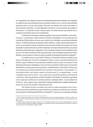 um “monopolista” que se depara com uma curva de demanda negativamente inclinada, e um competidor,
na medida em que outros produtores fornecem produtos similares ao seu - existe um outro problema
igualmente grave: o de que cada produtor não pode, nem abstrair, nem tomar como dadas ou
rigorosamente conhecidas, as reações dos seus concorrentes ao tomar decisões de produção e
precificação. E, a depender de quais reações projeta, ele tomará decisões que poderão levar a
resultados muito distintos dos previstos originalmente.
O enfrentamento desta grave questão não poderá se dar sem que se flexibilize e transcenda –
sem negar - o instrumental e a lógica imanente à Vertente Cambridgeana. Um movimento que será
realizado por Michal Kalecki, um autor cujos vínculos com Cambridge e suas principais lideranças
teóricas – de Marshall a Keynes, passando por Sraffa e Robinson - sempre foram particularmente “intensos” (se nos permitem um jogo vocabular). Keynes não tolerava Kalecki não só porque este o havia
antecipado em praticamente tudo o que há de importante no princípio da demanda efetiva, mas porque
Kalecki joga este princípio para o longo prazo. E este o faz porque sustentava sua macrodinâmica numa
teoria da concorrência imperfeita. Mais especificamente, numa modelagem que partia de Sraffa e
Robinson, mas que superava a ambos ao propor um padrão de introdução da questão do oligopólio127.
Na medida mesmo em que Sraffa e Robinson (e Chamberlin) definem o padrão do que
estamos chamando aqui “Vertente Cambridgeana” há que se colocar a questão da pertinência de
Kalecki ao grupo. Defendemos sua pertinência na medida em que ele é quem leva ao limite a virtual
identificação feita pelos cambridgeanos entre concorrência imperfeita e diferenciação. E extrai desta
identificação as suas duas derivações necessárias e verdadeiramente revolucionárias. Primeiro, que
nos mercados de concorrência imperfeita, há concorrentes “mais próximos, e mais distantes”, e a
concorrência efetiva, mais intensa, sempre se dá entre poucos. E, em segundo lugar – e como
conseqüência da assertiva anterior - que só pode existir concorrência perfeita em mercados de
commoditties. Mais especificamente, na trilha do Sraffa de 1926, Kalecki vai identificar a agricultura
como o espaço por excelência da concorrência perfeita e a produção urbana – seja ela industrial ou
de serviços – como o espaço em que a imperfeição competitiva (identificada ao oligopólio diferenciado,
mesmo nos casos de livre entrada) é virtualmente universal.
Não obstante, há que se reconhecer que sobrevive toda uma produção teórica sobre o
tema da concorrência imperfeita que segue de forma mais ortodoxa (no sentido de mais cartesiana,
mais neoclássica) a trilha aberta por Robinson e Chamberlin128. O que nos levou a distinguir a produção
127

Sobre as relações de Kalecki com a Vertente Cambridgeana da teoria da concorrência imperfeita, vide Paiva, 1998, cap. 6,
seção 3.2. Sobre a relação de Kalecki com Keynes no que diz respeito à teoria da demanda efetiva e da macrodinâmica, vide
Paiva, 1996.
128
Onde pontifica o trabalho de Stiglitz e Dixit de 1977, usualmente tomado como a versão contemporânea da teoria da
concorrência imperfeita dentro da tradição cambridgeana e que ainda alimenta uma ampla literatura de comentários e tentativas
de desenvolvimento (vide Brakman e Heijdra, 2004).

127

 