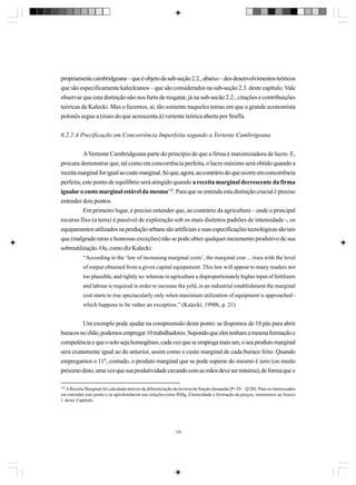 propriamente cambridgeana – que é objeto da sub-seção 2.2., abaixo – dos desenvolvimentos teóricos
que são especificamente kaleckianos – que são considerados na sub-seção 2.3. deste capítulo. Vale
observar que esta distinção não nos furta de resgatar, já na sub-secão 2.2., citações e contribuições
teóricas de Kalecki. Mas o fazemos, aí, tão somente naqueles temas em que o grande economista
polonês segue a (mais do que acrescenta à) vertente teórica aberta por Sraffa.
6.2.2 A Precificação em Concorrência Imperfeita segundo a Vertente Cambrigeana
A Vertente Cambridgeana parte do princípio de que a firma é maximizadora de lucro. E,
procura demonstrar que, tal como em concorrência perfeita, o lucro máximo será obtido quando a
receita marginal for igual ao custo marginal. Só que, agora, ao contrário do que ocorre em concorrência
perfeita, este ponto de equilíbrio será atingido quando a receita marginal decrescente da firma
igualar o custo marginal estável da mesma129. Para que se entenda esta distinção crucial é preciso
entender dois pontos.
Em primeiro lugar, é preciso entender que, ao contrário da agricultura – onde o principal
recurso fixo (a terra) é passível de exploração sob os mais distintos padrões de intensidade -, os
equipamentos utilizados na produção urbana são artificiais e suas especificações tecnológicas são tais
que (malgrado raras e honrosas exceções) não se pode obter qualquer incremento produtivo de sua
sobreutilização. Ou, como diz Kalecki:
“According to the ‘law of increasing marginal costs’, the marginal cost ... rises with the level
of output obtained from a given capital equipament. This law will appear to many readers not
too plausible, and rightly so: whereas in agriculture a disproportionately higher input of fertilizers
and labour is required in order to increase the yeld, in an industrial establishment the marginal
cost starts to rise spectacularly only when maximum utilization of equipment is approached which happens to be rather an exception.” (Kalecki, 1990b, p. 21)

Um exemplo pode ajudar na compreensão deste ponto: se dispomos de 10 pás para abrir
buracos no chão, podemos empregar 10 trabalhadores. Supondo que eles tenham a mesma formação e
competência e que o solo seja homogêneo, cada vez que se emprega mais um, o seu produto marginal
será exatamente igual ao do anterior, assim como o custo marginal de cada buraco feito. Quando
empregamos o 11º, contudo, o produto marginal que se pode esperar do mesmo é zero (ou muito
próximo disto, uma vez que sua produtividade cavando com as mãos deve ser mínima), de forma que o
129

A Receita Marginal foi calculada através da diferenciação da inversa da função demanda (P=20 – Q/20). Para os interessados
em entender este ponto e se aprofundarem nas relações entre RMg, Elasticidade e formação de preços, remetemos ao Anexo
1 deste Capítulo.

128

 