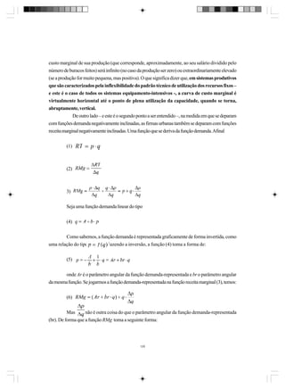 custo marginal de sua produção (que corresponde, aproximadamente, ao seu salário dividido pelo
número de buracos feitos) será infinito (no caso da produção ser zero) ou extraordinariamente elevado
(se a produção for muito pequena, mas positiva). O que significa dizer que, em sistemas produtivos
que são caracterizados pela inflexibilidade do padrão técnico de utilização dos recursos fixos –
e este é o caso de todos os sistemas equipamento-intensivos -, a curva de custo marginal é
virtualmente horizontal até o ponto de plena utilização da capacidade, quando se torna,
abruptamente, vertical.
De outro lado – e este é o segundo ponto a ser entendido –, na medida em que se deparam
com funções demanda negativamente inclinadas, as firmas urbanas também se deparam com funções
receita marginal negativamente inclinadas. Uma função que se deriva da função demanda. Afinal
(1)

(2)

3)
Seja uma função demanda linear do tipo
(4)
Como sabemos, a função demanda é representada graficamente de forma invertida, como
uma relação do tipo
. Fazendo a inversão, a função (4) toma a forma de:
(5)
onde Ar é o parâmetro angular da função demanda-representada e br o parâmetro angular
da mesma função. Se jogarmos a função demanda-representada na função receita marginal (3), temos:
(6)
Mas
não é outra coisa do que o parâmetro angular da função demanda-representada
(br). De forma que a função RMg toma a seguinte forma:

129

 