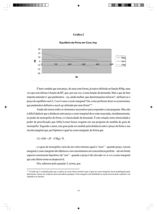 Gráfico 2

É bem verdade que este preço, de uma certa forma, já estava definido na função RMg; uma
vez que esta última é função da RT, que, por sua vez, é uma função da demanda. Mas o que de fato
importa entender é: que parâmetros – ou, ainda melhor, que determinações teóricas? - definem se o
preço de equilíbrio será 2, 3 ou 4 vezes o custo marginal? Ou, como preferem dizer os economistas,
que parâmetros definem o mark-up utilizado por uma firma?131
Ainda não temos todos os elementos necessários para responder a esta pergunta. Mas não
é difícil deduzir que a distância entre preço e custo marginal deve estar associada, simultaneamente,
ao poder de monopólio da firma, e à elasticidade da demanda. É esta relação entre elasticidade e
poder de precificação que Abba Lerner busca resgatar em sua proposta de medida do grau de
monopólio. Segundo o autor, este grau pode ser medido pela distância entre o preço da firma e sua
receita marginal que, por hipótese é igual ao custo marginal; de forma que
11) GM = (P – CMg) / P,
e o grau de monopólio varia de um valor mínimo igual a “zero” – quando preço, receita
marginal e custo marginal são idênticos e nos encontramos em concorrência perfeita – até um limite
superior meramente hipotético de “um” – quando o preço é tão elevado vis-à-vis o custo marginal
que este último torna-se desprezível.
Ora, sabemos pela equação 3, acima, que
131

O mark-up é o multiplicador que se aplica ao custo direto unitário (que é igual ao custo marginal, nesta modelagem) para
determinar o preço de venda de uma mercadoria qualquer. Esta categoria será detalhada na seção terceira deste capítulo e no
Apêndice ao mesmo.

133

 
