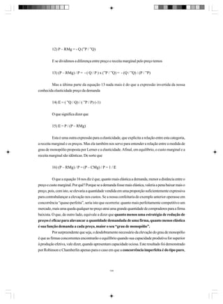12) P – RMg = - Q (”P / ”Q)
E se dividimos a diferença entre preço e receita marginal pelo preço temos
13) (P – RMg) / P = - ( Q / P ) x (”P / ”Q) = - (Q / ”Q) / (P / ”P)
Mas a última parte da equação 13 nada mais é do que a expressão invertida da nossa
conhecida elasticidade preço da demanda
14) Ε = ( ”Q / Q) / ( ”P / P) (-1)
O que significa dizer que
15) Ε = P / (P – RMg)
Esta é uma outra expressão para a elasticidade, que explicita a relação entre esta categoria,
a receita marginal e os preços. Mas ela também nos serve para entender a relação entre a medida de
grau de monopólio proposta por Lerner e a elasticidade. Afinal, em equilíbrio, o custo marginal e a
receita marginal são idênticas. De sorte que
16) (P – RMg) / P = (P – CMg) / P = 1 / Ε
O que a equação 16 nos diz é que, quanto mais elástica a demanda, menor a distância entre o
preço e custo marginal. Por quê? Porque se a demanda fosse mais elástica, valeria a pena baixar mais o
preço, pois, com isto, se elevaria a quantidade vendida em uma proporção suficientemente expressiva
para contrabalançar a elevação nos custos. Se a nossa confeitaria do exemplo anterior operasse em
concorrência “quase-perfeita”, seria isto que ocorreria: quanto mais perfeitamente competitivo um
mercado, mais uma queda qualquer no preço atrai uma grande quantidade de compradores para a firma
baixista. O que, de outro lado, equivale a dizer que quanto menos uma estratégia de redução de
preços é eficaz para alavancar a quantidade demandada de uma firma, quanto menos elástica
é sua função demanda a cada preço, maior o seu “grau de monopólio”.
Por surpreendente que seja, o desdobramento necessário da elevação do grau de monopólio
é que as firmas concorrentes encontrarão o equilíbrio quando sua capacidade produtiva for superior
à produção efetiva, vale dizer, quando apresentam capacidade ociosa. Este resultado foi demonstrado
por Robinson e Chamberlin apenas para o caso em que a concorrência imperfeita é do tipo puro,

134

 