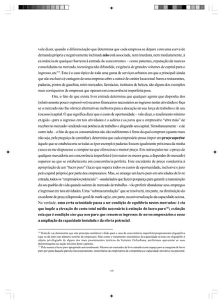 vale dizer, quando a diferenciação que determina que cada empresa se depare com uma curva de
demanda própria e negativamente inclinada não está associada, nem imediata, nem mediatamente, à
existência de qualquer barreira à entrada de concorrentes – como patentes, reputação de marcas
consolidadas no mercado, tecnologia não difundida, exigência de grandes volumes de capital para o
ingresso, etc132. Este é o caso típico de toda uma gama de serviços urbanos em que a principal (ainda
que não exclusiva) vantagem de uma empresa sobre a outra é de caráter locacional: bares e restaurantes,
padarias, postos de gasolina, mini-mercados, farmácias, institutos de beleza, são alguns dos exemplos
mais corriqueiros de empresas que operam em concorrência imperfeita pura.
Ora, o fato de que exista livre entrada determina que qualquer agente que disponha dos
(relativamente pouco expressivos) recursos financeiros necessários ao ingresso nestas atividades o faça
se o mercado não lhe oferece alternativas melhores para a alocação de sua força de trabalho e de seu
(escasso) capital. O que significa dizer que o custo de oportunidade – vale dizer, o rendimento mínimo
exigido - para o ingresso em tais atividades é o salário e os juros que o empresário “abre mão” de
receber no mercado vendendo sua potência de trabalho e alugando seu capital. Simultaneamente – e de
outro lado – o fato de que os consumidores não são indiferentes à firma da qual compram (quanto mais
não seja, pela preguiça de caminhar), determina que cada empresário possa impor um preço superior
àquele que se estabeleceria se todas as (por exemplo) padarias fossem igualmente próximas da minha
casa e eu me dispusesse a comprar na que oferecesse o menor preço. Em outras palavras: o preço de
qualquer mercadoria em concorrência imperfeita é (em maior ou menor grau, a depender do mercado)
superior ao que se estabeleceria em concorrência perfeita. Este excedente de preço conduziria à
apropriação de um “lucro puro” (lucro que supera todos os custos de oportunidade, inclusive o juro
pelo capital próprio) por parte dos empresários. Mas, se emerge um lucro puro em atividades de livre
entrada, todos os “empresários potenciais” – assalariados que fazem poupança para garantir a manutenção
do seu padrão de vida quando saírem do mercado de trabalho - vão preferir abandonar seus empregos
e ingressar em tais atividades. Uma “sobreacumulação” que se resolverá, em parte, na diminuição do
excedente de preço (depressão geral do mark-up) e, em parte, na universalização da capacidade ociosa.
Na verdade, uma certa ociosidade passa a ser condição de equilíbrio nestes mercados: é ela
que impõe a elevação do custo total médio necessário à extinção do lucro puro133; extinção
esta que é condição sine qua non para que cessem os ingressos de novos empresários e cesse
a ampliação da capacidade instalada e da oferta potencial.
132

Kalecki vai demonstrar que este princípio também é válido para o caso da concorrência imperfeita propriamente oligopólica
(que se dá entre um número restrito de empresas). Mas como o tratamento sistemático da capacidade ociosa em oligopólio é
objeto privilegiado de alguns dos mais proeminentes teóricos da Vertente Oxfordiana, preferimos apresentar as suas
determinações na seção terceira deste capítulo.
133
Pelo menos o lucro puro apropriado universalmente. Mesmo em mercados de livre entrada existe espaço para a conquista de lucro
puro por parte daquela parcela (necessariamente, minoritária) de empresários de competência e capacidade inovativa excepcional.

135

 