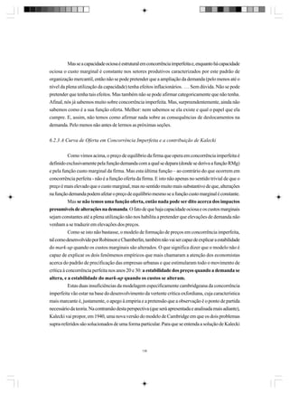 Mas se a capacidade ociosa é estrutural em concorrência imperfeita e, enquanto há capacidade
ociosa o custo marginal é constante nos setores produtivos caracterizados por este padrão de
organização mercantil, então não se pode pretender que a ampliação da demanda (pelo menos até o
nível da plena utilização da capacidade) tenha efeitos inflacionários. … Sem dúvida. Não se pode
pretender que tenha tais efeitos. Mas também não se pode afirmar categoricamente que não tenha.
Afinal, nós já sabemos muito sobre concorrência imperfeita. Mas, surpreendentemente, ainda não
sabemos como é a sua função oferta. Melhor: nem sabemos se ela existe e qual o papel que ela
cumpre. E, assim, não temos como afirmar nada sobre as consequências de deslocamentos na
demanda. Pelo menos não antes de lermos as próximas seções.
6.2.3 A Curva de Oferta em Concorrência Imperfeita e a contribuição de Kalecki
Como vimos acima, o preço de equilíbrio da firma que opera em concorrência imperfeita é
definido exclusivamente pela função demanda com a qual se depara (donde se deriva a função RMg)
e pela função custo marginal da firma. Mas esta última função – ao contrário do que ocorrem em
concorrência perfeita - não é a função oferta da firma. E isto não apenas no sentido trivial de que o
preço é mais elevado que o custo marginal, mas no sentido muito mais substantivo de que, alterações
na função demanda podem afetar o preço de equilíbrio mesmo se a função custo marginal é constante.
Mas se não temos uma função oferta, então nada pode ser dito acerca dos impactos
presumíveis de alterações na demanda. O fato de que haja capacidade ociosa e os custos marginais
sejam constantes até a plena utilização não nos habilita a pretender que elevações de demanda não
venham a se traduzir em elevações dos preços.
Como se isto não bastasse, o modelo de formação de preços em concorrência imperfeita,
tal como desenvolvido por Robinson e Chamberlin, também não vai ser capaz de explicar a estabilidade
do mark-up quando os custos marginais são alterados. O que significa dizer que o modelo não é
capaz de explicar os dois fenômenos empíricos que mais chamaram a atenção dos economistas
acerca do padrão de precificação das empresas urbanas e que estimularam todo o movimento de
crítica à concorrência perfeita nos anos 20 e 30: a estabilidade dos preços quando a demanda se
altera, e a estabilidade do mark-up quando os custos se alteram.
Estas duas insuficiências da modelagem especificamente cambridgeana da concorrência
imperfeita vão estar na base do desenvolvimento da vertente crítica oxfordiana, cuja característica
mais marcante é, justamente, o apego à empiria e a pretensão que a observação é o ponto de partida
necessário da teoria. Na contramão desta perspectiva (que será apresentada e analisada mais adiante),
Kalecki vai propor, em 1940, uma nova versão do modelo de Cambridge em que os dois problemas
supra-referidos são solucionados de uma forma particular. Para que se entenda a solução de Kalecki

136

 