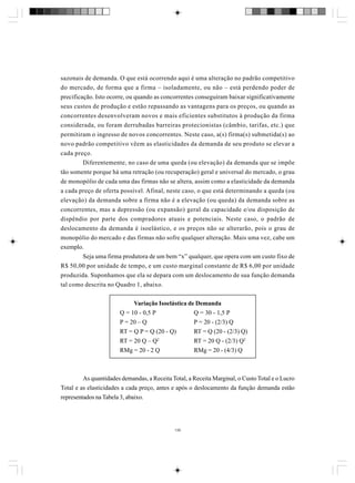 sazonais de demanda. O que está ocorrendo aqui é uma alteração no padrão competitivo
do mercado, de forma que a firma – isoladamente, ou não – está perdendo poder de
precificação. Isto ocorre, ou quando as concorrentes conseguiram baixar significativamente
seus custos de produção e estão repassando as vantagens para os preços, ou quando as
concorrentes desenvolveram novos e mais eficientes substitutos à produção da firma
considerada, ou foram derrubadas barreiras protecionistas (câmbio, tarifas, etc.) que
permitiram o ingresso de novos concorrentes. Neste caso, a(s) firma(s) submetida(s) ao
novo padrão competitivo vêem as elasticidades da demanda de seu produto se elevar a
cada preço.
Diferentemente, no caso de uma queda (ou elevação) da demanda que se impõe
tão somente porque há uma retração (ou recuperação) geral e universal do mercado, o grau
de monopólio de cada uma das firmas não se altera, assim como a elasticidade da demanda
a cada preço de oferta possível. Afinal, neste caso, o que está determinando a queda (ou
elevação) da demanda sobre a firma não é a elevação (ou queda) da demanda sobre as
concorrentes, mas a depressão (ou expansão) geral da capacidade e/ou disposição de
dispêndio por parte dos compradores atuais e potenciais. Neste caso, o padrão de
deslocamento da demanda é isoelástico, e os preços não se alterarão, pois o grau de
monopólio do mercado e das firmas não sofre qualquer alteração. Mais uma vez, cabe um
exemplo.
Seja uma firma produtora de um bem “x” qualquer, que opera com um custo fixo de
R$ 50,00 por unidade de tempo, e um custo marginal constante de R$ 6,00 por unidade
produzida. Suponhamos que ela se depara com um deslocamento de sua função demanda
tal como descrita no Quadro 1, abaixo.
Variação Isoelástica de Demanda
Q = 10 - 0,5 P
Q = 30 - 1,5 P
P = 20 – Q
P = 20 - (2/3) Q
RT = Q P = Q (20 - Q)
RT = Q (20 - (2/3) Q)
RT = 20 Q – Q2
RT = 20 Q - (2/3) Q2
RMg = 20 - 2 Q
RMg = 20 - (4/3) Q

As quantidades demandas, a Receita Total, a Receita Marginal, o Custo Total e o Lucro
Total e as elasticidades a cada preço, antes e após o deslocamento da função demanda estão
representados na Tabela 3, abaixo.

139

 