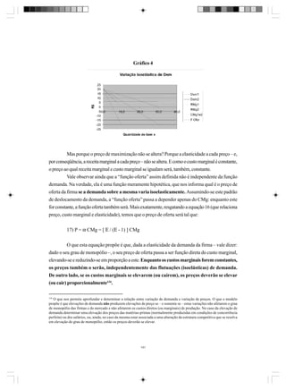 Gráfico 4

Mas porque o preço de maximização não se altera? Porque a elasticidade a cada preço – e,
por conseqüência, a receita marginal a cada preço – não se altera. E como o custo marginal é constante,
o preço ao qual receita marginal e custo marginal se igualam será, também, constante.
Vale observar ainda que a “função oferta” assim definida não é independente da função
demanda. Na verdade, ela é uma função meramente hipotética, que nos informa qual é o preço de
oferta da firma se a demanda sobre a mesma varia isoelasticamente. Assumindo-se este padrão
de deslocamento da demanda, a “função oferta” passa a depender apenas do CMg: enquanto este
for constante, a função oferta também será. Mais exatamente, resgatando a equação 16 (que relaciona
preço, custo marginal e elasticidade), temos que o preço de oferta será tal que:
17) P = α CMg = [ Ε / (Ε - 1) ] CMg
O que esta equação propõe é que, dada a elasticidade da demanda da firma – vale dizer:
dado o seu grau de monopólio –, o seu preço de oferta passa a ser função direta do custo marginal,
elevando-se e reduzindo-se em proporção a este. Enquanto os custos marginais forem constantes,
os preços também o serão, independentemente das flutuações (isoelásticas) de demanda.
De outro lado, se os custos marginais se elevarem (ou caírem), os preços deverão se elevar
(ou cair) proporcionalmente134.
134

O que nos permite aprofundar e determinar a relação entre variação de demanda e variação de preços. O que o modelo
propõe é que elevações de demanda não produzem elevações de preço se – e somente se – estas variações não afetarem o grau
de monopólio das firmas e do mercado e não afetarem os custos diretos (ou marginais) de produção. No caso da elevação de
demanda determinar uma elevação dos preços das matérias-primas (normalmente produzidas em condições de concorrência
perfeita) ou dos salários, ou, ainda, no caso da mesma estar associada a uma alteração da estrutura competitiva que se resolva
em elevação do grau de monopólio, então os preços deverão se elevar.

141

 