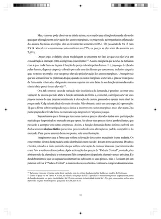 Mas, como se pode observar na tabela acima, se se supõe que a função demanda não sofre
qualquer alteração com a elevação dos custos marginais, os preços não acompanharão a flutuação
dos custos. No nosso exemplo, eles se elevarão tão somente em R$ 1, 00, passando de R$ 13 para
R$ 14. Vale dizer: enquanto os custos subiram em 25%, os preços se elevaram tão somente em
7,69%.
Desde logo, o defeito desta modelagem se encontra no fato de que ela não leva em
consideração a interação entre as empresas concorrentes135. Assim, ela ignora que a curva de demanda
com a qual cada firma se depara é função do preço cobrado pelas demais. E o preço que é cobrado
pelas demais, depende do preço cobrado por cada uma das firmas que concorrem; inclusive daquela
que, no nosso exemplo, teve seu preço elevado pela elevação dos custos marginais. Um equívoco
que vai se manifestar na pretensão de que, quando os custos marginais se elevam, o grau de monopólio
da firma seria rebaixado, obrigando a mesma a operar em uma faixa da sua função demanda onde a
elasticidade preço é mais elevada136.
Ora, tal como no caso da variação não-isoelástica de demanda, é possível ocorrer uma
variação de custos que não afete a função demanda da firma e, como tal, a obrigue a elevar seus
preços menos do que proporcionalmente à elevação de custos, passando a operar num nível de
preços onde RMg e elasticidade são mais elevadas. Não obstante, este é um caso especial, e pressupõe:
1) que a firma sob investigação seja a única a incorrer em custos marginais mais elevados; 2) a
participação da referida firma no mercado seja desprezível. Vejamos porque.
Suponhamos que a firma que teve seus custos e preços elevados tenha uma participação
mais do que desprezível no mercado em que opera. Ao elevar seus preços ela vai perder clientes, que
passarão a comprar em outras empresas. Assim, a função demanda destas últimas sofrerá um
deslocamento não isoelástico para cima, pois resulta de uma alteração no padrão competitivo do
mercado. Para que se entenda bem este ponto, vale uma ilustração.
Imaginemos que a firma que sofreu a elevação dos custos marginais é uma padaria. Os
concorrentes diretos desta padaria estão distribuídos num raio de 1 km em torno da mesma. Diversos
clientes, situados a meio caminho da que sofreu a elevação de custos e das suas concorrentes não
eram fiéis a nenhuma fornecedora. Após a elevação dos preços da “Padaria Central”, contudo, eles
abriram mão da alternância e se tornaram fiéis compradores da padaria alternativa mais próxima. E o
desdobramento é que se as padarias alternativas subissem os seus preços, mas o fizessem em um
patamar inferior à “Padaria Central”, a maioria dos novos clientes continuaria comprando nas mesmas.

135

Tal como vimos na primeira seção deste capítulo, esta é a crítica fundamental de Kaldor ao modelo de Robinson.
Como se pode ver na Tabela 4, acima, ao elevar o seu preço de R$ 13 para R$ 14 nossa firma passou a operar num ponto
da função demanda em que a elasticidade é de 2,3 (em contraste à elasticidade inicial de 1,9) e, por conseguinte, sofreu uma
depressão no grau de monopólio, que passa de 0,54 para 0,43.
136

143

 