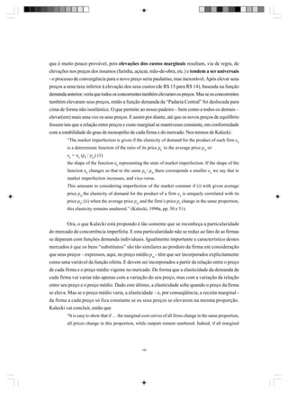 que é muito pouco provável, pois elevações dos custos marginais resultam, via de regra, de
elevações nos preços dos insumos (farinha, açúcar, mão-de-obra, etc.) e tendem a ser universais
- o processo de convergência para o novo preço seria paulatino, mas inexorável. Após elevar seus
preços a uma taxa inferior à elevação dos seus custos (de R$ 13 para R$ 14), baseada na função
demanda anterior, veria que todos os concorrentes também elevaram os preços. Mas se os concorrentes
também elevaram seus preços, então a função demanda da “Padaria Central” foi deslocada para
cima de forma não isoelástica. O que permite ao nosso padeiro – bem como a todos os demais –
elevar(em) mais uma vez os seus preços. E assim por diante, até que os novos preços de equilíbrio
fossem tais que a relação entre preços e custo marginal se mantivesse constante, em conformidade
com a estabilidade do grau de monopólio de cada firma e do mercado. Nos termos de Kalecki:
“The market imperfection is given if the elasticity of demand for the product of each firm ek
is a determinate function of the ratio of its price pk to the average price pm or:
ek = ek (pk / pm) (1)
the shape of the function ek representing the state of market imperfection. If the shape of the
function ek changes so that to the same pk / pm there corresponds a smaller ek we say that te
market imperfection increases, and vice-versa.
This amounts to considering imperfection of the market constant if (i) with given average
price pm the elasticity of demand for the product of a firm ek is uniquely correlated with its
price pk; (ii) when the average price pm and the firm’s price pk change in the same proportion,
this elasticity remains unaltered.” (Kalecki, 1990a, pp. 50 e 51).

Ora, o que Kalecki está propondo é tão somente que se reconheça a particularidade
do mercado de concorrência imperfeita. E esta particularidade não se reduz ao fato de as firmas
se deparam com funções demanda individuais. Igualmente importante e característico destes
mercados é que os bens “substitutos” são tão similares ao produto da firma em consideração
que seus preços – expressos, aqui, no preço médio pm - têm que ser incorporados explicitamente
como uma variável da função oferta. E devem ser incorporados a partir da relação entre o preço
de cada firma e o preço médio vigente no mercado. De forma que a elasticidade da demanda de
cada firma vai variar não apenas com a variação do seu preço, mas com a variação da relação
entre seu preço e o preço médio. Dado este último, a elasticidade sobe quando o preço da firma
se eleva. Mas se o preço médio varia, a elasticidade – e, por conseqüência, a receita marginal da firma a cada preço só fica constante se os seus preços se elevarem na mesma proporção.
Kalecki vai concluir, então que
“It is easy to show that if … the marginal-cost curves of all firms change in the same proportion,
all prices change in this proportion, while outputs remain unaltered. Indeed, if all marginal

145

 