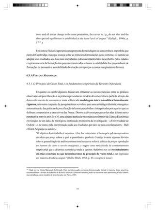costs and all prices change in the same proportion, the curves mk / pm do not alter and the
short-period equilibrium is established at the same level of output.” (Kalecki, 1990a, p.
57 138.)

Em síntese: Kalecki apresenta uma proposta de modelagem da concorrência imperfeita que
parte de Cambridge, mas que avança sobre as primeiras formulações desta vertente, no sentido de
adaptar seus resultados aos dois mais importantes e desconcertantes fatos descobertos pelos estudos
empíricos acerca da formação dos preços em mercados urbanos: a estabilidade dos preços diante de
flutuações de demanda e a estabilidade da relação entre preços e custos marginais (ou diretos).
6.3. A VERTENTE OXFORDIANA
6.3.1. O Princípio do Custo Total e os fundamentos empiristas da Vertente Oxfordiana
Enquanto os cambridgeanos buscavam enfrentar as inconsistências entre as práticas
observadas de precificação e as práticas previstas no modelo de concorrência perfeita através do
desenvolvimento de uma nova e mais sofisticada modelagem teórico-analítica formalmente
rigorosa, um outro conjunto de pesquisadores se voltou para uma estratégia distinta: o resgate e
sistematização das práticas de precificação tal como percebidas e interpretadas por aqueles que as
definem: empresários e executivos das firmas. Dentre as diversas pesquisas levadas à frente nesta
perspectiva entre os anos 20 e 30, uma atingirá particular ressonância no interior da Ciência Econômica
em função, de um lado, da prestigiosa instituição promotora da investigação – a Universidade de
Oxford – e, de outro, pela interpretação dada aos resultados por dois de seus coordenadores – Hall
e Hitch. Segundo os autores,
“O objetivo deste trabalho é examinar, à luz das entrevistas, a forma pela qal os empresários
decidem que preço cobrar e qual a quantidade a produzir. O artigo levanta algumas dúvidas
sobre a generalização da análise convencional no que se refere à política de preços e produção
em termos de custo e receita marginais, e sugere uma modalidade de comportamento
empresarial que a doutrina econômica tende a ignorar. Referimo-nos ao estabelecimento
do preço com base no que denominaremos de princípio do ‘custo total, a ser explicado
em maiores detalhes a seguir.” (Hall e Hitch, 1988, p. 43; o negrito é nosso)

138

Onde mk é o Custo Marginal da firma k. Para os interessados em uma demonstração formal e rigorosa desta assertiva,
recomendamos a leitura do trabalho de Kalecki referido. Alternativamente, pode-se encontrar uma apresentação não formal,
mas detalhada, deste modelo de precificação em Paiva, 2001.

146

 