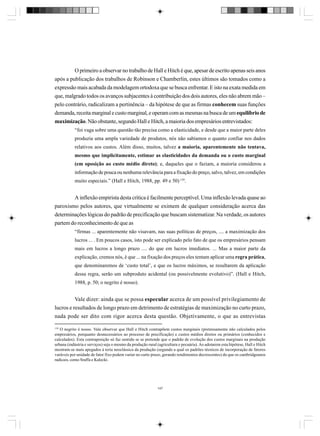 O primeiro a observar no trabalho de Hall e Hitch é que, apesar de escrito apenas seis anos
após a publicação dos trabalhos de Robinson e Chamberlin, estes últimos são tomados como a
expressão mais acabada da modelagem ortodoxa que se busca enfrentar. E isto na exata medida em
que, malgrado todos os avanços subjacentes à contribuição dos dois autores, eles não abrem mão –
pelo contrário, radicalizam a pertinência – da hipótese de que as firmas conhecem suas funções
demanda, receita marginal e custo marginal, e operam com as mesmas na busca de um equilíbrio de
maximização. Não obstante, segundo Hall e Hitch, a maioria dos empresários entrevistados:
“foi vaga sobre uma questão tão precisa como a elasticidade, e desde que a maior parte deles
produzia uma ampla variedade de produtos, nós não sabíamos o quanto confiar nos dados
relativos aos custos. Além disso, muitos, talvez a maioria, aparentemente não tentava,
mesmo que implicitamente, estimar as elasticidades da demanda ou o custo marginal
(em oposição ao custo médio direto); e, daqueles que o faziam, a maioria considerou a
informação de pouca ou nenhuma relevância para a fixação do preço, salvo, talvez, em condições
muito especiais.” (Hall e Hitch, 1988, pp. 49 e 50) 139.

A inflexão empirista desta crítica é facilmente perceptível. Uma inflexão levada quase ao
paroxismo pelos autores, que virtualmente se eximem de qualquer consideração acerca das
determinações lógicas do padrão de precificação que buscam sistematizar. Na verdade, os autores
partem do reconhecimento de que as
“firmas ... aparentemente não visavam, nas suas políticas de preços, .... a maximização dos
lucros ... . Em poucos casos, isto pode ser explicado pelo fato de que os empresários pensam
mais em lucros a longo prazo .... do que em lucros imediatos. ... Mas a maior parte da
explicação, cremos nós, é que ... na fixação dos preços eles tentam aplicar uma regra prática,
que denominaremos de ‘custo total’, e que os lucros máximos, se resultarem da aplicação
dessa regra, serão um subproduto acidental (ou possivelmente evolutivo)”. (Hall e Hitch,
1988, p. 50; o negrito é nosso).

Vale dizer: ainda que se possa especular acerca de um possível privilegiamento de
lucros e resultados de longo prazo em detrimento de estratégias de maximização no curto prazo,
nada pode ser dito com rigor acerca desta questão. Objetivamente, o que as entrevistas
139

O negrito é nosso. Vale observar que Hall e Hitch contrapõem custos marginais (pretensamente não calculados pelos
empresários, porquanto desnecessários ao processo de precificação) e custos médios diretos ou primários (conhecidos e
calculados). Esta contraposição só faz sentido se se pretende que o padrão de evolução dos custos marginais na produção
urbana (indústria e serviços) seja o mesmo da produção rural (agricultura e pecuária). Ao adotarem esta hipótese, Hall e Hitch
mostram-se mais apegados à teria neoclássica da produção (segundo a qual os padrões técnicos de incorporação de fatores
varáveis por unidade de fator fixo podem variar no curto prazo, gerando rendimentos decrescentes) do que os cambridgeanos
radicais, como Sraffa e Kalecki.

147

 