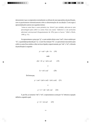 demonstram é que os empresários normalmente se utilizam de uma regra prática de precificação,
sem se questionarem sistematicamente sobre as determinações de sua adoção. E esta regra é
apresentada pelos autores nos seguintes termos:
“toma-se como base o custo primário (ou ‘direto’) por unidade, adiciona-se uma
percentagem para cobrir os custos fixos (ou custos ‘indiretos’) e um acréscimo
adicional convencional (frequentemente de 10%) para os lucros.” (Hall e Hitch,
1988, p. 51).

Se representamos o preço por “p”, o custo unitário direto como “cud”, o lucro unitário por
“lu”, a quantidade produzida por “q”, o custo fixo total por “K”, e os percentuais necessários para
cobrir os custos fixos médios e obter um lucro líquido, respectivamente, por “mk” e “ml”, a fórmula
de precificação é a seguinte:
p = cud + cfm + lu

(18)

onde
cfm = K / q = mk x cud

(19)

e
lu = ml x cud

(20)

De forma que,
p = cud + (mk x cud) + (ml x cud)

(21)

e
p = (1 + mk + ml) cud

(22)

E, por fim, se somamos “mk” e “ml”, e representamos a soma por “m” obtemos a equação
definitiva, segundo a qual,
p = (1 + m) cud

148

(23)

 