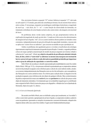 Ora, em termos formais a equação “23” acima é idêntica à equação “17”, derivada
na sub-seção 6.2.3 Contudo, para além das semelhanças formais, há um enorme hiato teórico
entre as duas. E isto porque, enquanto na modelagem cambridgeo-kaleckiana a magnitude
do mark-up - vale dizer, de “1 + m” - é uma função da elasticidade da demanda, no
tratamento oxfordiano ele seria função exclusiva dos custos totais e da margem convencional
de lucro.
Os problemas desta versão (antes empírica, do que propriamente) teórica de
explicação da magnitude do mark-up são dois: 1) nada nos é dito acerca dos determinantes
da margem de lucro líquido, “ml”; 2) se os custos unitários diretos podem ser tomados como
constantes, independentemente do grau de utilização da capacidade instalada, o mesmo não
se aplica aos “custos fixos ou indiretos”, que crescem na medida em que a produção cai.
Ambos os problemas são igualmente graves e revelam a insuficiência da estratégia
rigorosamente empirista de tratamento da questão da precificação. Contudo, o segundo problema
coloca em xeque a própria caracterização do modelo de preços enquanto um sistema voltado à
cobertura do “custo total”. Afinal, se o objetivo do padrão de precificação adotado/relatado
fosse, de fato, cobrir o “custo total” (e adicionar ao mesmo uma margem convencional de
lucro), o preço teria que se alterar a cada alteração na quantidade produzida que impactasse
sobre o grau de utilização da capacidade e o custo fixo médio.
Hall e Hitch vão reconhecer o desafio representado pela instabilidade do custo fixo médio
(Hall e Hitch, 1988, pp. 51/2), e vão procurar enfrentá-lo pretendendo que os empresários adotam
um nível de produção/ocupação como referência para o cálculo do custo indireto médio, atendose ao mesmo independentemente das flutuações reais no nível de utilização e, por conseqüência,
das flutuações nos custos unitários totais. Os critérios para a adoção deste ou daquele nível de
produção/ocupação como referência não são objeto de qualquer reflexão. Mas os determinantes
da prática empresarial de tomar esta variável como um parâmetro no cálculo dos preços serão
objeto de tratamento sistemático. Um tratamento que vai se desdobrar naquela que é a contribuição
mais original de Hall e Hitch à teoria dos preços em oligopólio: o Modelo da Curva Quebrada de
Demanda; objeto da seção 3.2, abaixo.
6.3.2 A Curva de Demanda Quebrada
De acordo com Hall e Hitch, uma vez definido o preço que (usualmente, ou “na média”)
cobre o custo total e permite a apropriação de um lucro líquido, os empresários tendem a adotá-lo
como um parâmetro, ignorando as variações circunstanciais e sazonais de demanda, a despeito dos
impactos destas sobre seus custos fixos médios. E agem assim fundamentalmente porque:

149

 