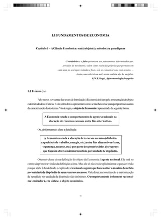 I.1 FUNDAMENTOS DE ECONOMIA

Capítulo 1 – A Ciência Econômica: seu(s) objeto(s), método(s) e paradigmas

O verdadeiro e o falso pertencem aos pensamentos determinados que,
privados de movimento, valem como essências próprias que permanecem
cada uma no seu lugar, isoladas e fixas, sem se comunicar uma com a outra. ...
Assim como não há um mal, assim também não há um falso.
G.W.F. Hegel, A fenomenologia do espírito

1.1 INTRODUÇÃO
Pelo menos nove entre dez textos de Introdução à Economia iniciam pela apresentação do objeto
e do método desta Ciência. E oito entre dez os apresentam como se não houvesse qualquer polêmica acerca
da caracterização destes temas. Via de regra, o objeto da Economia é apresentado da seguinte forma:
A Economia estuda o comportamento de agentes racionais na
alocação de recursos escassos entre fins alternativos.
Ou, de forma mais clara e detalhada:
A Economia estuda a alocação de recursos escassos (dinheiro,
capacidade de trabalho, energia, etc.) entre fins alternativos (lazer,
segurança, sucesso, etc.) por parte dos proprietários de recursos
que buscam obter o máximo benefício por unidade de dispêndio.
O termo-chave desta definição do objeto da Economia é agente racional. Ele está no
centro da primeira versão da definição acima. Mas ele só não está explicitado na segunda versão
porque aí ele é desdobrado e explicado: é racional o agente que busca obter o máximo benefício
por unidade de dispêndio de seus recursos escassos. Vale dizer: racionalização e maximização
de benefício por unidade de dispêndio são sinônimos. O comportamento do homem racionalmaximizador é, em síntese, o objeto econômico.

15

 
