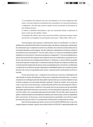 “i) os produtores não conhecem suas curvas de demanda ou de receita marginal por duas
razões: a) eles não conhecem as preferências dos consumidores; b) a maioria dos produtores
é oligopolista e não sabe quais seriam as reações de seus concorrentes em decorrência de
uma mudança de preço;
ii) embora os produtores desconheçam o que seus concorrentes fariam se reduzissem os
preços, temem que eles também o façam;
iii) conquanto não saibam o que os seus concorrentes fariam se elevassem os preços, temem
que eles não os acompanhem ou que aumentem muito pouco.” (Hall e Hitch, 1988, p. 54)

Nesta passagem estão expressas, sinteticamente, todas as contribuições e os todos os
problemas da construção de Hall e Hitch. Em primeiro lugar, vale chamar a atenção para a subestimação
do conhecimento que os empresários teriam de sua clientela: não se trata mais de desconhecerem as
suas funções demanda e receita marginal: “eles não conhecem (e, supostamente, nem buscam conhecer!)
as preferências dos consumidores”. De outro lado, afirma-se a virtual universalidade do padrão
oligopólico de concorrência (“a maioria dos produtores é oligopolista”). Uma universalidade que os
autores derivam do fato das empresas entrevistadas levarem em consideração as reações prováveis
de seus concorrentes às suas estratégias de precificação. E, finalmente, os autores definem um padrão
essencial de expectativa empresarial: os responsáveis pela precificação nas empresas acreditam que
eventuais decisões de depressão dos preços seriam acompanhadas pelos concorrentes, inviabilizando
a conquista de novas fatias de mercado e deprimindo a rentabilidade líquida; mas eventuais elevações
de preços não seriam acompanhadas pelos demais, impondo perdas à participação da firma no
mercado.
O mais interessante é que – a despeito de suas críticas aos exercícios cambridgeanos de
especificação de funções demanda para as firmas que os empresários desconheceriam - os autores
vão propor uma modelagem particular deste padrão expectacional, que se assenta na hipótese de que
as firmas se deparam com uma função demanda “quebrada”. O ponto de “quebra” seria o preço que
cobre o custo total. Acima deste preço, a função demanda da firma seria marcadamente elástica:
qualquer elevação de preços conduziria a uma queda mais do que proporcional da quantidade
demandada, deprimindo fortemente a receita total e o nível de utilização da capacidade, e elevando o
custo fixo médio, com a conseqüente depressão da lucratividade. De outro lado, abaixo do ponto de
quebra, a função demanda seria marcadamente inelástica, pois menores preços seriam acompanhados
pelos concorrentes, de forma que o acréscimo percentual nas quantidades seria inferior à queda
percentual dos preço de oferta. Um exemplo pode contribuir para a compreensão do modelo.
Seja uma firma qualquer que opera com um custo fixo de R$ 1600,00 por dia, e cujo custo
marginal (suposto constante e igual ao custo unitário direto) é de R$ 6,00. A capacidade produtiva da

150

 