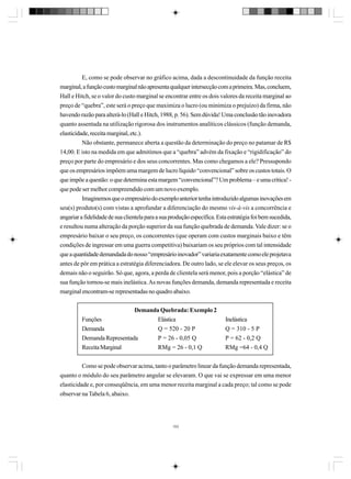 E, como se pode observar no gráfico acima, dada a descontinuidade da função receita
marginal, a função custo marginal não apresenta qualquer intersecção com a primeira. Mas, concluem,
Hall e Hitch, se o valor do custo marginal se encontrar entre os dois valores da receita marginal ao
preço de “quebra”, este será o preço que maximiza o lucro (ou minimiza o prejuízo) da firma, não
havendo razão para alterá-lo (Hall e Hitch, 1988, p. 56). Sem dúvida! Uma conclusão tão inovadora
quanto assentada na utilização rigorosa dos instrumentos analíticos clássicos (função demanda,
elasticidade, receita marginal, etc.).
Não obstante, permanece aberta a questão da determinação do preço no patamar de R$
14,00. E isto na medida em que admitimos que a “quebra” advém da fixação e “rigidificação” do
preço por parte do empresário e dos seus concorrentes. Mas como chegamos a ele? Pressupondo
que os empresários impõem uma margem de lucro líquido “convencional” sobre os custos totais. O
que impõe a questão: o que determina esta margem “convencional”? Um problema – e uma crítica! que pode ser melhor compreendido com um novo exemplo.
Imaginemos que o empresário do exemplo anterior tenha introduzido algumas inovações em
seu(s) produto(s) com vistas a aprofundar a diferenciação do mesmo vis-à-vis a concorrência e
angariar a fidelidade de sua clientela para a sua produção específica. Esta estratégia foi bem sucedida,
e resultou numa alteração da porção superior da sua função quebrada de demanda. Vale dizer: se o
empresário baixar o seu preço, os concorrentes (que operam com custos marginais baixo e têm
condições de ingressar em uma guerra competitiva) baixariam os seu próprios com tal intensidade
que a quantidade demandada do nosso “empresário inovador” variaria exatamente como ele projetava
antes de pôr em prática a estratégia diferenciadora. De outro lado, se ele elevar os seus preços, os
demais não o seguirão. Só que, agora, a perda de clientela será menor, pois a porção “elástica” de
sua função tornou-se mais inelástica. As novas funções demanda, demanda representada e receita
marginal encontram-se representadas no quadro abaixo.
Demanda Quebrada: Exemplo 2
Funções
Elástica
Demanda
Q = 520 - 20 P
Demanda Representada
P = 26 - 0,05 Q
Receita Marginal
RMg = 26 - 0,1 Q

Inelástica
Q = 310 - 5 P
P = 62 - 0,2 Q
RMg =64 - 0,4 Q

Como se pode observar acima, tanto o parâmetro linear da função demanda representada,
quanto o módulo do seu parâmetro angular se elevaram. O que vai se expressar em uma menor
elasticidade e, por conseqüência, em uma menor receita marginal a cada preço; tal como se pode
observar na Tabela 6, abaixo.

153

 