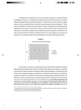 Se admitimos que o empresário vai elevar os seus preços, retornamos ao campo da Vertente
Cambridgeana. Neste caso, a contribuição dos oxfordianos não teria sido outra do que a de explicitar
a dimensão oligopolista da concorrência imperfeita141 e demonstrar que, nestas condições, a rigidez
de preços tende a se aprofundar frente a variações eventuais/sazonais/cíclicas de demanda142. Porém
o preço de “equilíbrio” da firma, que define o ponto de “quebra” da demanda, seria definido não pela
imposição de uma margem “convencional” de lucro aos custos unitários totais, mas a partir de um
mark-up aos custos diretos (marginais) que é definido pelo grau de monopólio de cada firma; vale
dizer, pelo poder da firma de impor um diferencial entre seus custos marginais e seus preços em
função de suas estratégias de depressão da elasticidade de suas funções demanda particulares.
Gráfico 6

De outro lado, se apostamos na manutenção do preço em R$ 14,00 a estratégia de inovação/
diferenciação da firma parece perder sentido. Na verdade, ficamos diante de um impasse: ou admitimos
que as firmas não adotam quaisquer estratégias de diferenciação da produção; ou admitimos que não
extraem destas estratégias quaisquer conseqüências no sentido de variação de preços, deixando que
os ganhos competitivos se manifestem exclusivamente na ampliação de suas fatias de mercado a um
dado preço. Ousamos pretender que a resposta especificamente oxfordiana ao desafio proposto
acima é um misto destas duas alternativas. E isto na medida em que, para além do empirismo e da
referência no custo total (por oposição ao custo marginal e à elasticidade da demanda) na
determinação dos preços, a outra diferença específica da tradição oxfordiana vis-à-vis os
141

Já anunciada por Kaldor em suas críticas ao modelo de Robinson referidas na primeira seção deste capítulo, e incorporadas
por Kalecki em sua versão particular do modelo cambridgeano.
142
Vale esclarecer que esta é a leitura que fazemos nós mesmos.

155

 