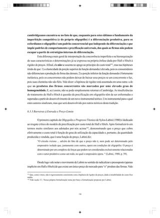 cambridgeanos encontra-se no fato de que, enquanto para estes últimos o fundamento da
imperfeição competitiva (e do próprio oligopólio) é a diferenciação produtiva, para os
oxfordianos o oligopólio é um padrão concorrencial que independe da diferenciação e que
impõe padrões de comportamento e precificação universais, dos quais as firmas não podem
escapar a partir de estratégias internas de diferenciação.
Esta diferença mais geral de interpretação da concorrência imperfeita e na hierarquização
de suas características e determinações já se expressa na própria ênfase dada por Hall e Hitch à
rigidez de preços. Afinal, ela não se assenta no apego ao princípio do custo total143, mas nas hipóteses
irmãs de que: 1) a elasticidade da porção superior da função demanda é elevada, pois os consumidores
não diferenciam a produção da firma das demais; 2) a porção inferior da função demanda é fortemente
inelástica, pois os concorrentes não podem deixar de baixar seus preços se um concorrente o faz,
pois suas clientelas não são fiéis. Vale dizer: a hipótese de rigidez está assentada em uma outra: a de
que os produtos das firmas concorrentes são marcados por ume elevado grau de
homogeneidade. E, se é assim, não se pode simplesmente retornar a Cambridge. As insuficiências
do tratamento de Hall e Hitch à questão da precificação em oligopólio têm de ser enfrentadas e
superadas a partir do desenvolvimento de um novo instrumental teórico. Um instrumental para o qual
estes autores sinalizam, mas que será desenvolvido por outros teóricos desta tradição.
6.3.3 Barreiras à Entrada e Preço-Limite
O primeiro capítulo de Oligopólio e Progresso Técnico de Sylos-Labini (1980) é dedicado
ao resgate crítico do modelo de precificação por custo total de Hall e Hitch. Após formalizá-lo em
termos muito similares aos adotados por nós acima144, demonstrando que o preço que cobre
efetivamente o custo total é função do grau de utilização da capacidade e, portanto, da quantidade
produzida e vendida, que é uma função do preço, Labini diz:
“O círculo vicioso ... advém do fato de que o preço não é, nem pode ser determinado pelo
empresário isolado que, juntamente com outros, opera em condições de oligopólio. O preço é
determinado por um complexo de forças que podem ser consideradas exclusivamente relacionadas
com o setor produtivo como um todo, no qual o empresário opera. “ (Labini, 1980, p. 59).

Desde logo vale notar o movimento de Labini no sentido de radicalizar o pressuposto (apenas
implícito em Hall e Hitch) de que existe um único preço de mercado para “o” produto das firmas. Vale
143

Que, como vimos, não é rigorosamente consistente com a hipótese de rigidez de preços, dada a instabilidade do custo fixo
médio.
144
Vide seção 3.1. Nossa própria formalização toma por base a formalização proposta por Labini.

156

 