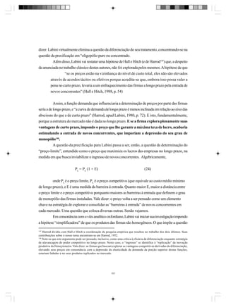 dizer: Labini virtualmente elimina a questão da diferenciação do seu tratamento, concentrando-se na
questão da precificação em “oligopólio puro ou concentrado.
Além disso, Labini vai restatar uma hipótese de Hall e Hitch (e de Harrod145) que, a despeito
de anunciada no trabalho clássico destes autores, não foi explorada pelos mesmos. A hipótese de que
“se os preços estão na vizinhança do nível de custo total, eles não são elevados
através de acordos tácitos ou efetivos porque acredita-se que, embora isso possa valer a
pena no curto prazo, levaria a um enfraquecimento das firmas a longo prazo pela entrada de
novos concorrentes” (Hall e Hitch, 1988, p. 54)
Assim, a função demanda que influenciaria a determinação de preços por parte das firmas
seria a de longo prazo, e “a curva de demanda de longo prazo é menos inclinada em relação ao eixo das
abscissas do que a de curto prazo” (Harrod, apud Labini, 1980, p. 72). E isto, fundamentalmente,
porque a estrutura do mercado não é dada no longo prazo. E se a firma explora plenamente suas
vantagens de curto prazo, impondo o preço que lhe garante a máxima taxa de lucro, acabaria
estimulando a entrada de novos concorrentes, que imporiam a depressão do seu grau de
monopólio146.
A questão da precificação para Labini passa a ser, então, a questão da determinação do
“preço-limite”, entendido como o preço que maximiza os lucros das empresas no longo prazo, na
medida em que busca inviabilizar o ingresso de novos concorrentes. Algebricamente,
PL = PC (1 + E)

(24)

onde PL é o preço limite, PC é o preço competitivo (que equivale ao custo médio mínimo
de longo prazo), e E é uma medida da barreira à entrada. Quanto maior E, maior a distância entre
o preço limite e o preço competitivo porquanto maiores as barreiras à entrada que definem o grau
de monopólio das firmas instaladas. Vale dizer: o preço volta a ser pensado como um elemento
chave na estratégia de explorar e consolidar as “barreiras à entrada” de novos concorrentes em
cada mercado. Uma questão que coloca diversas outras. Senão vejamos.
Em consonância com o viés analítico oxfordiano, Labini vai iniciar sua investigação impondo
a hipótese “simplificadora” de que os produtos das firmas são homogêneos. O que impõe a questão
145

Harrod dividiu com Hall e Hitch a coordenação da pesquisa empírica que resultou no trabalho dos dois últimos. Suas
contribuições sobre o nosso tema encontram-se em Harrod, 1952.
146
Note-se que este argumento pode ser pensado, inclusive, como uma crítica à eficácia da diferenciação enquanto estratégia
de alavancagem do poder competitivo no longo prazo. Neste caso, o “ingresso” se identifica à “replicação” da inovação
produtiva da firma pioneira. Vale dizer: as firmas que buscam explorar as vantagens competitivas derivadas da diferenciação,
elevando seus preços em consonância com a depressão da elasticidade da demanda da porção superior destas funções,
estariam fadadas a ter seus produtos replicados no mercado.

157

 