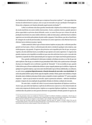 dos fundamentos da barreira à entrada que as empresas buscariam explorar147 e da capacidade das
mesmas de administrarem os preços, uma vez que em mercados em que a produção é homogêna as
firmas não se deparam com funções demanda negativamente inclinadas148.
Labini vai enfrentar estas duas questões introduzindo a hipótese da existência de vantagens
de escala manifestas em custos médios decrescentes. Assim, as plantas maiores, quando operam à
plena capacidade ou próximo desta (diluindo, assim, os custos fixos por um volume elevado de
produção) incorreriam em custos médios inferiores e, dado um único preço, aufeririam lucros unitários
superiores aos incorridos pelas plantas de porte médio e pequeno. Estas últimas, que não se beneficiam
de vantagens de escala tão pronunciadas, incorreriam em custos superiores e não obteriam lucros (ou
obteriam lucros mínimos) ao preço vigente.
A idéia central de Labini é que as firmas maiores impõem um preço alto o suficiente para lhes
garantir um lucro puro, e baixo o suficiente para não atrair a entrada de qualquer outra empresa, seja
média/pequena, seja grande. O ingresso das primeiras seria impedido pelo fato de que, aos preços
vigentes, elas não aufeririam lucros, na medida em que operam com custos superiores. E o ingresso das
grandes empresas seria impedido na medida em que estas não aufeririam lucros, pois o mercado não
suportaria a expansão da oferta representada pelo seu ingresso sem impor uma brutal queda de preços.
Ora, a grande contribuição de Labini para a tradição oxfordiana encontra-se no fato de que este
autor explicita o fato de que, ao contrário do que pretendiam Hall e Hitch, não se pode teorizar a formação
de preços em oligopólio sem se enfrentar a questão da “demanda” . E isto na medida em que, quando
Labini afirma que as firmas estabelecidas definem o preço naquele patamar que inviabiliza o ingresso de
qualquer nova grande empresa, o que nosso autor está afirmando é que as firmas estabelecidas, ou conhecem,
ou, pelo menos, projetam hipoteticamente a função demanda de mercado e sua elasticidade. Só
assim elas podem definir o preço-limite capaz de impedir a entrada. Afinal, quanto mais inelástica a função
demanda, maior a distância entre preço limite e preço competitivo (maior o parâmetro “E”), pois as grandes
empresas – sejam as que já atuam no mercado, sejam as potenciais entrantes – saberiam identificar/
projetar o impacto de uma ampliação da quantidade ofertada em distintas condições de mercado.
De outro lado, o modelo de Labini é excessivamente dependente de hipóteses restritivas.
Assim é que, para além das hipóteses explícitas de diferenciais expressivos e bem determinados de
custos entre empresas de distintos portes, impõem-se as seguintes hipóteses implícitas: 1) as empresas
estabelecidas não podem (ou não querem) diminuir sua quantidade ofertada quando do ingresso de
147

Uma das principais críticas aos modelos de “barreiras à entrada” de inflexão oxfordiana é, justamente, o fato de que, ao
abstrair a diferenciação, abstraem-se as barreiras que as empresas buscam erigir conscientemente, deslocando o foco analítico
para as barreiras estruturais ou exógenas. A este respeito, veja-se Kupfer e Hasenclever, 2002, p. 110.
148
Pelo menos não na porção superior da função demanda, acima do preço de “quebra” de Hall e Hitch. Em caso de
homogeneidade perfeita, esta porção da função demanda deve ser perfeitamente elástica, se se mantém a hipótese de que as
concorrentes não elevem os preços quando a firma sob análise o faz.

158

 