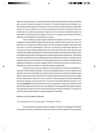 alguma nova grande empresa, e as entrantes potenciais sabem desta limitação (ou decisão) e acreditam
que a mesma se imporá em qualquer circunstância; 2) a função demanda para os produtos, ou é
estável (não apresenta qualquer crescimento), ou cresce à taxa de crescimento das firmas estabelecidas,
as quais se recusam a deprimir sua taxa de crescimento para acomodar o ingresso de uma nova
concorrente; 3) as empresas ingressantes exigem lucros no curto prazo, não podendo operar com
capacidade ociosa (mesmo que isto implique em lucro zero ou negativo) pelo período necessário à
expansão e reacomodação do mercado após seu ingreso.
É bem verdade que se pode escapar a algumas destas hipóteses restritivas se se adota uma
modelagem um pouco distinta dos diferenciais de custo que viabilizam o preço limite. Este é o caso, em
particular, se se reconhece que os diferenciais de custo entre as empresas instaladas e ingressantes estão
associados a “curvas de aprendizagem”. Neste caso, as empresas já estabelecidas operariam com
custos menores não em função propriamente de sua escala superior (que seria, antes, uma derivação
secundária da vantagem de aprendizado), mas pelo desenvolvimento e internalização de padrões técnicos
de produção que não podem ser adequadamente copiados pelas potenciais ingressantes. A dificuldade
em copiar os padrões técnicos consolidados pelas firmas tradicionais encontrar-se-ia no fato de que as
vantagens técnicas não seriam passíveis de sistematização rigorosa, nem estariam corporificadas em
equipamentos específicos, mas seriam vantagens “tácitas”, diretamente associadas aos conhecimentos e
integração do corpo de funcionários e à cultura das empresas estabelecidas.
É fácil notar que este tipo de vantagem traz outro elemento de “inflexão cambridgeana” à
discussão: a diferenciação por reputação. As firmas consolidadas teriam não só uma vantagem técnica
específica, mas teriam conquistado um reconhecimento do mercado que imporia uma diferenciação
objetiva, ainda que não necessariamente formal, ainda que não necessariamente perceptível no plano
da observação empírica. Neste caso, torna-se razoável e realista supor que as firmas já estabelecidas
apresentam vantagens expressivas de custo. E isto não só (nem primordialmente) porque os seus
custos de produção sejam estruturalmente menores, mas porque a conquista de qualquer fatia de
mercado pelas ingressantes envolveria elevados dispêndios com propaganda. Mas quando chegamos
neste patamar, já estamos um pouco além da tradição rigorosamente oxfordiana, e avançamos no
sentido da síntese desta tradição com aquela originada em Cambridge.
6.4 PARA ALÉM DE CAMBRIDGE E OXFORD
6.4.1.Os fundamentos da Contraposição “Cambridge x Oxford”
Como anunciamos na primeira seção deste capítulo, as vertentes Cambridgeana e Oxfordiana
não esgotam as leituras e contribuições teóricas acerca da concorrência imperfeita. Mas a opção por

159

 