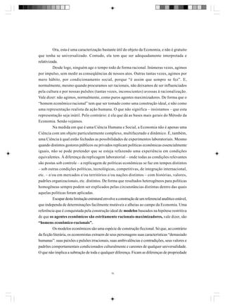 Ora, esta é uma caracterização bastante útil do objeto da Economia, e não é gratuito
que tenha se universalizado. Contudo, ela tem que ser adequadamente interpretada e
relativizada.
Desde logo, ninguém age o tempo todo de forma racional. Inúmeras vezes, agimos
por impulso, sem medir as conseqüências de nossos atos. Outras tantas vezes, agimos por
mero hábito, por condicionamento social, porque “é assim que sempre se fez”. E,
normalmente, mesmo quando procuramos ser racionais, não deixamos de ser influenciados
pela cultura e por nossas pulsões (tantas vezes, inconscientes) avessas à racionalização.
Vale dizer: não agimos, normalmente, como puros agentes maximizadores. De forma que o
“homem econômico racional” tem que ser tomado como uma construção ideal, e não como
uma representação realista da ação humana. O que não significa – insistamos – que esta
representação seja inútil. Pelo contrário: é ela que dá as bases mais gerais do Método da
Economia. Senão vejamos.
Na medida em que é uma Ciência Humana e Social, a Economia não é apenas uma
Ciência com um objeto particularmente complexo, multifacetado e dinâmico. É, também,
uma Ciência à qual estão fechadas as possibilidades de experimentos laboratoriais. Mesmo
quando distintos gestores públicos ou privados replicam políticas econômicas essencialmente
iguais, não se pode pretender que se esteja refazendo uma experiência em condições
equivalentes. À diferença da replicagem laboratorial – onde todas as condições relevantes
são postas sob controle – a replicagem de políticas econômicas se faz em tempos distintos
– sob outras condições políticas, tecnológicas, competitivas, de integração internacional,
etc. – e/ou em mercados e/ou territórios e/ou nações distintos – com histórias, valores,
padrões organizacionais, etc. distintos. De forma que resultados heterogêneos para políticas
homogêneas sempre podem ser explicados pelas circunstâncias distintas dentro das quais
aquelas políticas foram aplicadas.
Escapar desta limitação estrutural envolve a construção de um referencial analítico estável,
que independa de determinações facilmente mutáveis e alheias ao campo da Economia. Uma
referência que é conquistada pela construção ideal de modelos baseados na hipótese restritiva
de que os agentes econômicos são estritamente racionais-maximizadores, vale dizer, são
“homens econômico-racionais”.
Os modelos econômicos são uma espécie de construção ficcional. Só que, ao contrário
da ficção literária, os economistas extraem de seus personagens suas características “demasiado
humanas”: suas paixões e pulsões irracionais, suas ambivalências e contradições, seus valores e
padrões comportamentais condicionados culturalmente e carentes de qualquer universalidade.
O que não implica a subtração de toda e qualquer diferença. Ficam as diferenças de propriedade

16

 