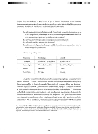 resgatar estas duas tradições se deve ao fato de que as mesmas representam as duas vertentes
rigorosamente alternativas de enfrentamento das questões da concorrência imperfeita. Mais exatamente,
se tomamos 4 critérios de classificação das distintas leituras sobre o tema
1) a referência ontológica: os fundamentos da “imperfeição competitiva” encontram-se na
técnica (em particular, nas vantagens de escala) ou nas estratégias racionalmente articuladas
pelos agentes concorrentes (em particular, na diferenciação)?;
2) a referência metodológica: a pesquisa empírica ou a análise lógica?;
3) a referência analítica:os custos ou a demanda?
4) a referência sociológica: a função empresarial é primordialmente organizativa e colusiva,
ou inovativa e desequilibradora?
obtemos o seguinte quadro:
Referência

Cambridge

Oxford

Ontológica

Estratégia / Diferenciação

Técnica / Escala

Metodológica

Consistência Analítica

Consistência Empírica

Analítica

Demanda

Custos

Sociológica

Inovação

Colusão

Ora, postas nestes termos, fica fácil perceber que a contraposição que nós caracterizamos
como “Cambridge x Oxford” é, de fato, muito anterior ao debate sobre a concorrência imperfeita
aberto nos anos 20 e 30 do século passado. Na verdade, ela resgata o debate que dominou a
Economia inglesa do século XIX entre ricardianos (representados, aqui, por Oxford) e anti-ricardianos
de todos os matizes, de Malthus a Jevons (representados, no caso, por Cambridge)149. O plano mais
conhecido da contraposição entre ricardianos e anti-ricardianos diz respeito ao privilegiamento dos
custos ou da demanda na determinação do valor. Mas, subjacente a esta questão encontra-se uma
outra ainda mais essencial, que se refere à própria identificação de qual seja o “problema econômico
fundamental”. Para os ricardianos, o problema econômico é o problema da produtividade da terra

149
A circunscrição deste debate à Inglaterra é menos significativa do que que pode parecer. A Economia é uma ciência anglosaxã desde suas origens. E a Inglaterra será o centro da reflexão econômica no mundo anglo-saxão ao longo do século XIX.
Malthus foi o principal interlocutor e crítico de Ricardo durante a vida deste. Jevons é o pai da Revolução Marginalista na
Inglaterra, movimento que vai dar as bases da síntese neoclássica de Marshall.

160

 