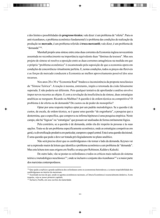 e dos limites e possibilidades do progresso técnico; vale dizer: é um problema de “oferta”. Para os
anti-ricardianos, o problema econômico fundamental é o problema das condições de realização da
produção no mercado, é um problema referido à troca mercantil; vale dizer, é um problema de
“demanda”150.
Marshall propôs uma síntese entre estas duas correntes da Economia inglesa novecentista
assentada no reconhecimento na importância equivalente duas “lâminas da tesoura”. Mas seu
projeto de síntese só resolve a oposição entre as duas correntes antagônicas na medida em que
o próprio “problema econômico” é escamoteado pela suposição de que a economia opera em
condições de concorrência virtualmente perfeita. E, nestas condições, todos os preços são flexíveis
e as forças de mercado conduzem a Economia ao melhor aproveitamento possível dos seus
recursos.
Nos anos 20 e 30 a “Economia Real” bradava a inconsistência da proposta neoclássica
de “Síntese Teórica”. A reação à mesma, entretanto, impôs a retomada da cisão falsamente
superada. E não poderia ser diferente. Pois qualquer tentativa de aprofundar a análise envolve
impor novos recortes ao objeto. E com a revelação da insuficiência da síntese, duas estratégias
analíticas se reerguem: Ricardo ou Malthus? A questão é de ordem técnica ou competitiva? O
problema é de oferta ou de demanda? De custos ou de poder de monopólio?
Optar por uma resposta implica optar por um padrão metodológico. Se a questão é de
custos, de escala, de ordem técnica, se é quase uma questão “de engenharia”, a pesquisa que a
destermina, que a especifica, que comprova ou infirma hipóteses é uma pesquisa empírica. Neste
campo, não há “lógicas” ou “estratégias” que possam ser analisadas de forma estritamente lógica.
Pelo contrário, se a questão é de demanda, então ela diz respeito às pessoas e às suas
opções. Trata-se de um problema especificamente econômico, onde as estratégias competivas em
geral, e a diversificação produtiva em particular, cumprem o papel central. Esta é uma questão decisional.
É uma questão que pode e deve ser tratada privilegiadamente no plano analítico.
Não será preciso dizer que os cambridgeanos vão tomar o lado da demanda. Keynes vai
ser a expressão maior da leitura que identifca o problema econômico a um problema de “demanda”.
Mas esta leitura tem suas origens em Sraffa e avança por Robinson, Kaldor e Kalecki.
De outro lado, vão se postar os oxfordianos e todos os críticos mais radicais do sistema
teórico e metodológico neoclássico151; onde se incluem o conjunto dos ricardianos152 e a maior parte
dos marxistas contemporâneos.
150

Que ajuda a explicar a grande audiência dos oxfordianos entre os economistas heterodoxos, e a maior respeitabilidade dos
cambridgeanos no interior do maistream.
151
Assentado na tese de que, sendo os agentes econômicos racionais, a Ciência Econômica é essencialmente dedutiva. A este
respeito, veja-se nosso primeiro capítulo.
152
Inclusive Sraffa, em seus escritos da maturidade.

161

 