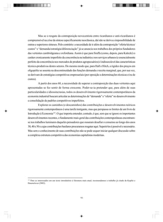 Mas se o resgate da contraposição novecentista entre ricardianos e anti-ricardianos é
compreensível na crise da síntese especificamente neoclássica, daí não se deriva a impossibilidade de
outras e superiores sínteses. Pelo contrário: a necesidade de ir além da contraposição “oferta/técnica/
custos” x “demanda/estratégia/diferenciação” já se anuncia nos trabalhos dos próprios fundadores
das vertentes cambridgeana e oxfordiana. Assim é que para Sraffa (como, depois, para Kalecki) o
caráter cronicamente imperfeito da concorrência na indústria e nos serviços urbanos (e essencialmente
perfeito da concorrência nos mercados de produtos agropecuários) é indissociável das características
técnico-produtivas destes setores. Do mesmo modo que, para Hall e Hitch, a rigidez dos preços em
oligopólio se assenta na descontinuidade das funções demanda e receita marginal, que, por sua vez,
se derivam de estratégias competitivas empresariais (por oposição a determinações técnicas e/ou de
custos).
A partir dos anos 60, a necessidade de superar a contraposição das duas vertentes aqui
apresentadas se fez sentir de forma crescente. Poder-se-ia pretender que, para além de suas
particularidades e idiossincrasias, todos os desenvolvimento rigorosamente contemporâneos da
economia industrial buscam articular as determinações de “demanda” e “oferta” no desenvolvimento
e consolidação de padrões competitivos imperfeitos.
Explorar os caminhos (e descaminhos) das contribuições e desenvolvimentos teóricos
rigorosamente contemporâneos é uma tarefa instigante, mas que perspassa os limites de um livro de
Introdução à Economia153. O que importa entender, contudo, é que, sem que se ignore os importantes
desenvolvimentos recentes, o fundamento mais geral das contribuições contemporâneas encontramse nos trabalhos luminares daqueles pensadores que ousaram desafiar o consenso ao longo dos anos
30, 40 e 50 e cujas contribuições basilares procuramos resgatar aqui. Superá-los é possível e necessário.
Mas sem o conhecimento de suas contribuições não se pode sequer iniciar qualquer discussão sobre
a complexa estrutura competitiva das economias capitalistas modernas.

153

Para os interessados em um texto introdutório à literatura mais atual, recomendamos o trabalho já citado de Kupfer e
Hasenclever (2002).

162

 
