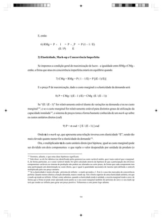 E, então
6) RMg = P - 1 = P - _P = P (1 – 1 / Ε)
(Ε / P)
Ε
2) Elasticidade, Mark-up e Concorrência Imperfeita
Se impomos a condição geral de maximização de lucro – a igualdade entre RMg e CMg então, a firma que atua em concorrência imperfeita estará em equilibrio quando
7) CMg = RMg = P ( 1 – 1/Ε) = P [(Ε -1)/Ε)]
E o preço P de maximização, dado o custo marginal e a elasticidade da demanda será
8) P = CMg / ((Ε - 1 )/Ε) = CMg (Ε / (Ε - 1))
Se “(Ε / (Ε - 1)” for relativamente estável diante de variações na demanda e/ou no custo
marginal154, e se o custo marginal for relativamente estável para distintos graus de utilização da
capacidade instalada155, o sistema de preços toma a forma bastante conhecida de um mark-up sobre
os custos unitários diretos (cud)
9) P = α cud = [ Ε / (Ε - 1) ] cud
Onde α é o mark-up, que apresenta uma relação inversa com elasticidade “Ε”; sendo tão
mais elevado quanto menor for a elasticidade da demanda156.
Ora, o multiplicador α do custo unitário direto (por hipótese, igual ao custo marginal) pode
ser dividido em dois componentes: o que repõe o valor despendido por unidade de produto (o
154

Veremos, adiante, o que estas duas hipóteses significam.
Vale dizer: se ele for idêntico (ou identificado pelos gestores) ao custo variável médio, que é mais estável que o marginal.
E, de forma particular, se o custo variável médio for (pré) calculado através da hipótese de que a participação dos diversos
componentes variáveis no sistema de produção não podem ser alterados no curto prazo, de forma que cada componente tem
uma participação pré-determinada no custo direto, que é igual à quantidade necessária do mesmo (pré-definida e estável)
multiplicada pelo seu preço unitário.
156
Se a elasticidade é muito elevada - próxima do infinito - o mark-up tende a 1. Este é o caso dos mercados de concorrência
perfeita. Quanto menos elástica a função demanda, maior o mark-up. Até o limite superior de uma elasticidade unitária, em que
o mark-up tende ao infinito. Afinal, como sabemos, quando a elasticidade tende à unidade, a receita marginal tende a zero; de
forma que a firma só pode estar operando neste ponto se o seu custo marginal também for próximo de zero e o seu mark-up
terá que tender ao infinito para gerar um preço positivo. Voltaremos a este ponto logo adiante.
155

164

 