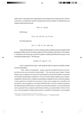 próprio cud) e o que proporciona a apropriação de uma margem de lucro bruto (que deve cobrir os
custos fixos e, eventualmente, garantir a apropriação de um lucro líquido). Se identificamos esta
margem unitária por π, temos que
10) P = (1 + π) cud
De forma que
11) (1 + π) = [ Ε / (Ε - 1) ] = P / cud
Se isolamos π, temos:
12) π = 1 / (Ε - 1) = (P – cud) / cud
A parte final da equação 12, acima, é bastante similar à medida de grau de monopólio (GM)
proposta por Abba Lerner em seu famoso artigo de 1934 e já referida na sub-seção 6.2.2 do Capítulo
6. A diferença é tão somente que o grau de monopólio é medido pela diferença entre preço e custo
dividida pelo próprio preço157. De forma que
13) GM = (P – cud) / P = 1 / Ε
Assim, a margem de lucro, π, e o mark-up, α, são índices do grau de monopólio e função
inversa da elasticidade.
Mas – poder-se-ia perguntar – porque o grau de monopólio (expresso no markup) decresceria com a elevação da elasticidade? ... Por uma razão muito simples. Porque
empresas que se deparam com uma curva de demanda de elevada elasticidade se encontram
em mercados marcadamente competitivos. Uma curva muito elástica significa que os clientescompradores são pouco fiéis, e ampliam as quantidades compradas de uma concorrente qualquer
a taxas superiores às quedas dos seus preços. O que ocorre sempre que os produtos são
percebidos como homogêneos, como pouco diferenciados. No limite, quando os produtos
são absolutamente indiferenciáveis, estamos em concorrência perfeita, e a curva de demanda
com a qual cada firma se depara é perfeitamente elástica; sua elasticidade é infinita. Neste
caso, a receita marginal é sempre igual ao preço e o equilíbrio se dá quando o custo marginal
157

Restringido a variação de GM aos limites “0” (concorrência perfeita) e “1” (monopólio perfeito).

165

 