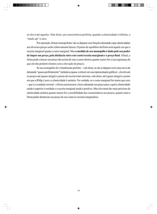 se eleva até aqueles. Vale dizer, em concorrência perfeita, quando a elasticidade é infinita, o
“mark-up” é zero.
Por oposição, firmas monopolistas vão se deparar com funções demanda cujas elasticidades
aos diversos preços serão relativamente baixas. O ponto de equilíbrio da firma será aquele em que a
receita marginal iguala o custo marginal. Mas a medida de seu monopólio é dado pelo seu poder
de impor um preço, pela distância entre este custo/receita marginais e o preço final. Afinal, a
firma pode colocar um preço tão acima de seus custos diretos quanto maior for a sua segurança de
que ela não perderá clientes com a elevação de preços.
Se seu monopólio for virtualmente perfeito – vale dizer, se ela se deparar com uma curva de
demanda “quase-perfeitamente” inelástica (quase-vertical, em sua representação gráfica) -, ela elevará
os preços até (quase atingir) o ponto de receita total máxima; vale dizer, até (quase atingir) o ponto
em que a RMg é zero e a elasticidade é unitária. Na verdade, se o custo marginal for maior que zero
– que é a condição normal - a firma maximizará o lucro adotando um preço para o qual a elasticidade
ainda é superior à unidade e a receita marginal ainda é positiva. Mas ela estará tão mais próxima da
elasticidade unitária quanto menor for a sensibilidade dos consumidores aos preços, quanto mais a
firma puder distanciar seu preço do seu custo (e receita) marginal(is).

166

 