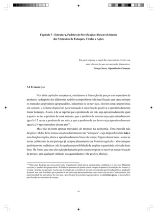 Capítulo 7 – Estrutura, Padrões de Precificação e Desenvolvimento
dos Mercados de Estoques, Títulos e Ações

Em parte alguma o papel das expectativas é visto com
mais clareza do que nos mercados financeiros.
George Soros, Alquimia das Finanças

7.1 INTRODUÇÃO
Nos dois capítulos anteriores, estudamos a formação de preços em mercados de
produtos. A despeito dos diferentes padrões competitivos e de precificação que caracterizam
os mercados de produtos agropecuários, industriais ou de serviços, eles têm uma característica
em comum: o volume disponível para transação é uma função positiva e aproximadamente
linear do tempo. Assim, é de se esperar que o produto de um mês seja aproximadamente igual
a quatro vezes o produto de uma semana, que o produto de um ano seja aproximadamente
igual a 12 vezes o produto de um mês, e que o produto de um lustro seja aproximadamente
igual a 5 vezes o produto de um ano158.
Mas não existem apenas mercados de produto na economia. Uma parcela não
desprezível dos bens transacionados diariamente são “estoques”, cuja disponibilidade não é
uma função simples, direta e aproximadamente linear do tempo. Alguns destes bens – como as
terras cultiváveis de um país que já ocupou plenamente sua fronteira agrícola – são estoques
perfeitamente inelásticos: não há qualquer possibilidade de ampliar a quantidade ofertada deste
bem. De forma que uma elevação da demanda pelo mesmo só pode se resolver numa elevação
de preços, sem qualquer variação nas quantidades (vide gráfico abaixo).

158

Vale notar, desde já, que esta assertiva não é igualmente válida para a agropecuária, a indústria e os serviços. Malgrado
exceções, o produto da agropecuária é definido no momento do plantio (ou da compra do plantel e fecundação das fêmeas), e
só pode variar de ano para ano. Assim, não é verdade que o produto de um mês corresponda aproximadamente ao quádruplo
do anual, mas, sim, é verdade, que o produto de um lustro seja aproximadamente cinco vezes o de um ano. Como veremos, esta
particularidade da agricultura, faz com que a precificação dos produtos agropecuários no curtíssimo prazo se assemelhe à
precificação nos mercados de estoque.

167

 