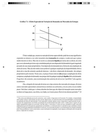 Gráfico 7.1 - Efeito Esperado da Variação de Demanda em Mercados de Estoque

É bem verdade que, mesmo no mercado de terras supra-referido, pode haver uma significativa
expansão no número e no valor monetário das transações de compra e venda sem que o preço
médio da terra se eleve. Mas isto só ocorre se a demanda líquida por terras não se alterar, de sorte
que a nova demanda por terras seja contrabalançada por uma depressão da demanda de igual magnitude
por parte de seus atuais proprietários. Esta depressão de demanda tem a forma de uma ampliação da
oferta de terras. Mas ela não traduz (nem poderia!) qualquer ampliação da disponibilidade efetiva
deste ativo, mas tão somente a perda de interesse - vale dizer, a depressão da demanda - dos antigos
proprietários pelo mesmo. Neste caso, os preços ficam estáveis não porque a ampliação da oferta
compensa a ampliação da demanda, mas porque não há qualquer ampliação líquida efetiva de demanda.
O que há é, tão somente, uma reestruturação das carteiras de ativos (ou “portfólio”) dos agentes
econômicos.
Ora, a despeito do mercado de terras ser o tipo extremo dos mercados de estoque, diversos
outros mercados apresentam características similares no curtíssimo, e/ou no curto e/ou no médio
prazo. Vale dizer: ainda que o volume absoluto dos bens que são objeto de transação nestes mercados
se altere no longo prazo, sua oferta, ou é dada, ou é muito pouco flexível nos demais períodos159. O

159

Não existe uma definição precisa de curtíssimo, curto, médio e longo prazo em Economia. Na verdade, a temporalidade
efetiva destes “prazos” (uma semana, um mês, um ano, alguns anos), vai variar de acordo com as possibilidades e circunscrições
da ampliação da oferta de cada mercado. Como regra geral, contudo, admite-se que o longo prazo é aquele período em que o
conjunto dos equipamentos envolvidos na produção de um determinado bem pode variar; o médio prazo é aquele em que
alguns equipamentos podem ser acrescidos, mas não todos; o curto prazo é o prazo em que a produção só pode variar pela
ampliação do grau de utilização dos equipamentos já instalados; e o curtíssimo prazo é o período em que a produção corrente
é dada, de forma que ampliações da demanda se resolvem, ou em elevação de preços, ou na diminuição dos estoques (mantidos
pelas firmas produtoras, ou por comerciantes, ou por instituições de regulação), ou por alguma combinação entre elevação de
preços e depressão de estoques.

168

 