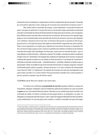 mercado de imóveis residenciais e empresariais é um bom exemplo deste tipo de mercado. O mercado
de commoditties agrícolas é outro, ainda que ele só assuma esta característica em prazos curtos160.
Mas, dentre todos os mercados de estoque, o mais importante é o mercado de títulos em
geral, e de ações em particular. E isto por três motivos. Em primeiro lugar, pela função central deste
mercado na articulação do sistema de financiamento de longo prazo da economia e, por conseguinte,
pela influência deste mercado sobre as decisões de investimento da Economia. Em segundo lugar,
porque os ativos transacionados neste mercado não são bens de consumo, mas ativos que disputam
com o dinheiro a função de reserva de valor. A relevância deste ponto se encontra no fato de que,
para tais ativos, a elevação dos preços não implica em desestímulo à aquisição mas, pelo contrário,
induz a novas aquisições se se espera que a trajetória de crescimento dos preços se mantenha. Por
fim, em terceiro lugar, porque (como veremos em detalhe mais adiante) as dinâmicas dos distintos
mercados de estoque estão interligadas, de forma que, o que ocorre no mercado de ações – que é o
mais dinâmico e instável de todos -, influencia os demais. Na verdade, o mercado acionário é usualmente
tomado como um “termômetro” privilegiado das condições de reprodução da Economia e do grau de
confiança dos agentes econômicos com relação ao futuro da mesma. E esta função de “termômetro”
atribuída ao mercado acionário pode – contraditoriamente – perturbar a dinâmica econômica que se
quer projetar. Afinal, na medida em que neste mercado transacionam-se estoques, pequenas variações
na demanda podem induzir a grandes variações de preços. E se estas variações são interpretadas
como sinais de “febre” ou “hipotermia” do conjunto da economia, por mais que este diagnóstico seja
equivocado, ele pode vir a se auto-realizar. Para que possamos entender esta e outras questões, é
preciso, primeiro, entender o que são títulos e ações.
7.2 O MERCADO DE TÍTULOS E AÇÕES: UMA VISÃO GERAL
Um título é um certificado de propriedade de um ativo qualquer (dinheiro, estoques de
mercadorias, máquinas, instalações, imóveis residenciais, parte de uma empresa, etc.) que se encontra
na posse (em uso, sob controle direto) de outrem. Vale dizer, em seu sentido mais geral, um titulo é um
certificado de crédito. Os títulos se dividem em dois grupos básicos: as obrigações e as ações. As
obrigações se caracterizam pelo fato de que o valor e o prazo de resgate do título pelo devedor encontramse pré-estabelecidos. No caso das ações, pelo contrário, o crédito é concedido sem prazo de resgate

160

Nestes mercados, o curtíssimo prazo é, usualmente, de seis meses, pois as safras agrícolas dos dois hemisférios terrestres
são articuladas (pelo plantio), determinadas (pela evolução da produção, submetida a intempéries climáticas, pragas, etc.) e
disponibilizadas (pela colheita e comercialização) dentro deste intervalo de tempo. Não obstante, há grandes variações nesta
regra geral: culturas agrícolas permanentes (café, cacau, látex, etc.), assim como as atividades pecuárias em que o desfrute
envolve mais de um ano (bovina, suína, ovina, etc.), respondem mais lentamente às variações de demanda.

169

 