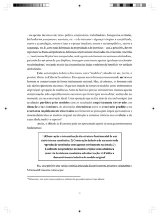 – os agentes racionais são ricos, pobres, empresários, trabalhadores, banqueiros, rentistas,
latifundiários, camponeses, sem-terra, etc. – e de interesses – alguns privilegiam a tranqüilidade,
outros a acumulação, outros o lazer e o prazer imediato, outros o sucesso público, outros a
segurança, etc. E, com estas diferenças de propriedade e de interesses – que, a princípio, devem
reproduzir de forma simplificada as diferenças objetivamente observadas em economias concretas
–, constroem-se ficções bem comportadas, onde agentes estritamente racionais-maximizadores,
partindo dos recursos de que dispõem, interagem com outros agentes igualmente racionaismaximizadores, buscando extrair das circunstâncias dadas o máximo de benefício por unidade
de dispêndio.
Estas construções dedutivo-ficcionais, estes “modelos”, não devem ser, porém, o
produto último da Ciência Econômica. Eles apenas nos informam como o mundo seria se os
homens se comportassem de forma inteiramente racional. Mas, já sabemos, os homens reais
não são integralmente racionais. O que nos impede de tomar os modelos como instrumentos
de predição e projeção de tendências. Antes de fazê-lo é preciso introduzir nos mesmos aquelas
determinações não-especificamente-racionais que foram (por assim dizer) subtraídas no
momento de sua construção ideal. Uma operação que se faz através da confrontação dos
resultados preditos pelos modelos com os resultados empiricamente observados em
situações reais similares. As distorções sistemáticas entre os resultados preditos e os
resultados empiricamente observados nos fornecem as pistas para impor ajustamentos e
desenvolvimentos ao modelo original em direção a sistemas teóricos mais realistas e de
capacidade preditiva superior4.
Assim, o Método da Economia pode ser apresentado a partir de seus quatro momentos
fundamentais:
1) Observação e sistematização da estrutura fundamental de um
dado sistema econômico; 2) Construção dedutiva de um modelo de
reprodução econômica com agentes estritamente racionais; 3)
Confronto das predições do modelo original com a dinâmica
concreta do sistema econômico sob observação; 4) Crítica e
desenvolvimento indutivo do modelo original.
Ou, se se preferir uma versão sintética articulada discursivamente, podemos caracterizar o
Método da Economia como segue:
4

Voltaremos a este ponto (mais complexo e polêmico do que poderia parecer) logo adiante.

17

 