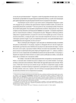ou taxa de juros pré-determinados161. Enquanto o credor for proprietário do título-ação, ele assume
formalmente a propriedade de uma parte alíquota do patrimônio da firma, e recebe como remuneração
pelo capital emprestado uma parcela proporcional dos lucros (ou prejuízos!) da empresa.
Esta distinção crucial e real leva a que muitos autores contraponham obrigações e ações
sob a alegação de que as últimas não representariam relações de débito/crédito, mas direitos de
propriedade plenamente constituídos162. Do nosso ponto de vista, esta distinção jurídico-formal tem
de ser relativizada quando o foco da análise é propriamente econômico. Deste ponto de vista, a firma
se depara com duas alternativas de financiamento externo à sua expansão: 1) tomada de empréstimos
junto ao sistema bancário-creditício; 2) lançamento de ações. Malgrado as diferenças jurídicas
subjacentes à segunda alternativa, do ponto de vista do inversor padrão que aceita se tornar um
acionista minoritário, a compra de ações é uma concessão temporária de recursos com vistas à
valorização e posterior resgate. É, pois, um empréstimo de recursos, com a particularidade de que a
rentabilidade não está assegurada e envolve um risco163.
Mas se a distinção entre obrigações e ações não pode ser sobredimensionada, ela também
não pode ser subestimada. E isto porque, enquanto as obrigações têm um valor de resgate prédeterminado, que funciona como referência de seus preços em cada momento do tempo, o mesmo
não ocorre com as ações, cujos preços tendem a flutuar com muito mais intensidade. Antes que se
possa avançar na explicitação deste ponto (objeto privilegiado da seção 7.3.1., abaixo), contudo, é
preciso ter-se uma compreensão mais detalhada da estrutura do mercado de títulos. E isto porque, a
despeito do conjunto dos títulos (inclusive as ações!) serem certificados de crédito, o mercado de
títulos não se confunde com o mercado de crédito.
Na verdade, o mercado de crédito propriamente dito corresponde ao mercado primário de
títulos; é o mercado onde o tomador de recursos se depara com o seu credor imediato; via de regra,
um banco comercial ou de investimentos. Muitos títulos são negociados apenas neste mercado. Nestes
casos, o título não é mais do que um contrato em que o devedor se compromete a pagar, em data
pré-estipulada, o montante tomado por empréstimo (o principal) mais os juros acordados. O papel
do título-contrato, neste caso, é apenas o de servir de base à execução judicial da dívida caso o
devedor deixe de honrar com os compromissos assumidos.
161

O fato de diversas obrigações admitirem juros pós-fixados não altera a substância da diferença destes papéis com as ações.
Na verdade, os juros pós-fixados aprofundam a diferença para a qual queremos chamar a atenção, na medida em que
proporcionam maior segurança de remuneração real positiva ao credor (pois os juros nominais devem se elevar caso a
inflação venha a crescer). Além disso, mesmo com juros pós-fixados, o prazo de resgate é conhecido, e se o valor final não é
dado ex-ante, sabe-se que ele é um múltiplo positivo e projetável (dentro de pequena margem de erro) de um valor inicial
conhecido. Todas estas características estão ausentes das ações.
162
Formalmente, um acionista não é um credor da empresa, mas, ao contrário, é um de seus proprietários e, como tal, é
corresponsável (em maior ou menor grau, a depender da qualidade da ação) pelas suas dívidas. Para a sistematização desta
distinção formal, vide Ross, 1995, p. 27.
163
A este respeito, veja-se Kalecki, 1983, cap. 8. Voltaremos a este ponto nas seções 4 e 5 deste capítulo.

170

 
