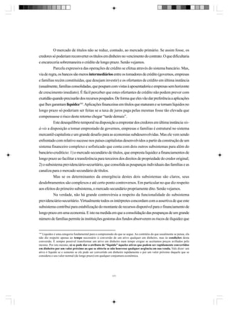 O mercado de títulos não se reduz, contudo, ao mercado primário. Se assim fosse, os
credores só poderiam reconverter os títulos em dinheiro no vencimento do contrato. O que dificultaria
e encareceria sobremaneira o crédito de longo prazo. Senão vejamos.
Parcela expressiva das operações de crédito se efetua através do sistema bancário. Mas,
via de regra, os bancos são meros intermediários entre os tomadores de crédito (governos, empresas
e famílias recém constituídas, que desejam investir) e os ofertantes de crédito em última instância
(usualmente, famílias consolidadas, que poupam com vistas à aposentadoria e empresas sem horizonte
de crescimento imediato). É fácil perceber que estes ofertantes de crédito não podem prever com
exatidão quando precisarão dos recursos poupados. De forma que eles vão dar preferência a aplicações
que lhes garantam liquidez164. Aplicações financeiras em títulos que maturam e se tornam líquidos no
longo prazo só poderiam ser feitas se a taxa de juros paga pelas mesmas fosse tão elevada que
compensasse o risco deste retorno chegar “tarde demais”.
Este desequilíbrio temporal na disposição a emprestar dos credores em última instância visà-vis a disposição a tomar emprestado de governos, empresas e famílias é estrutural no sistema
mercantil-capitalista e um grande desafio para as economias subdesenvolvidas. Mas ele vem sendo
enfrentado com relativo sucesso nos países capitalistas desenvolvidos a partir da construção de um
sistema financeiro complexo e sofisticado que conta com dois outros subsistemas para além do
bancário-creditício: 1) o mercado secundário de títulos, que empresta liquidez a financiamentos de
longo prazo ao facilitar a transferência para terceiros dos direitos de propriedade do credor original;
2) o subsistema previdenciário-securitário, que consolida as poupanças individuais das famílias e as
canaliza para o mercado secundário de títulos.
Mas se os determinantes da emergência destes dois subsistemas são claros, seus
desdobramentos são complexos e até certo ponto controversos. Em particular no que diz respeito
aos efeitos do primeiro subsistema, o mercado secundário propriamente dito. Senão vejamos.
Na verdade, não há grande controvérsia a respeito da funcionalidade do subsistema
previdenciário-securitário. Virtualmente todos os intérpretes concordam com a assertiva de que este
subsistema contribui para estabilização do montante de recursos disponível para o financiamento de
longo prazo em uma economia. E isto na medida em que a consolidação das poupanças de um grande
número de famílias permite às instituições gestoras dos fundos absorverem os riscos de iliquidez que

164

Liquidez é uma categoria fundamental para a compreensão do que se segue. Ao contrário do que usualmente se pensa, ela
não diz respeito apenas ao tempo necessário à conversão de um ativo qualquer em dinheiro, mas às condições desta
conversão. É sempre possível transformar um ativo em dinheiro num tempo exíguo se aceitamos preços aviltados pelo
mesmo. Por isto mesmo, só se pode dar o atributo de “líquido” àqueles ativos que podem ser rapidamente convertidos
em dinheiro por um valor próximo ao que se obteria se não houvesse qualquer urgência em sua venda. Vale dizer: um
ativo é líquido se e somente se ele pode ser convertido em dinheiro rapidamente e por um valor próximo daquele que se
considera o seu valor normal (de longo prazo) em qualquer conjuntura econômica.

171

 