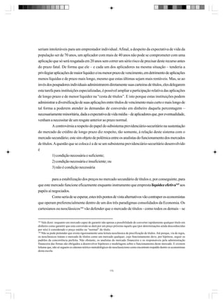seriam intoleráveis para um emprestador individual. Afinal, a despeito da expectativa de vida da
população ser de 70 anos, um aplicador com mais de 40 anos não pode se comprometer com uma
aplicação que só será resgatada em 20 anos sem correr um sério risco de precisar deste recurso antes
do prazo fatal. De forma que ele – e cada um dos aplicadores na mesma situação – tenderia a
privilegiar aplicações de maior liquidez e/ou menor prazo de vencimento, em detrimento de aplicações
menos líquidas e de prazo mais longo, mesmo que estas últimas sejam mais rentáveis. Mas, se ao
invés dos poupadores individuais administrarem diretamente suas carteiras de títulos, eles delegarem
esta tarefa para instituições especializadas, é possível ampliar a participação relativa das aplicações
de longo prazo e de menor liquidez na “cesta de títulos”. E isto porque estas instituições podem
administrar a diversificação de suas aplicações entre títulos de vencimento mais curto e mais longo de
tal forma a poderem atender às demandas de conversão em dinheiro daquela percentagem –
necessariamente minoritária, dada a expectativa de vida média – de aplicadores que, por eventualidade,
venham a necessitar de um resgate anterior ao prazo normal.
A controvérsia a respeito do papel do subsistema previdenciário-securitário na sustentação
do mercado de crédito de longo prazo diz respeito, tão somente, à relação deste sistema com o
mercado secundário; este sim objeto de polêmica entre os analistas do funcionamento dos mercados
de títulos. A questão que se coloca é a de se um subsistema previdenciário-securitário desenvolvido
é
1) condição necessária e suficiente;
2) condição necessária e insuficiente; ou
3) não é condição necessária
para a estabilização dos preços no mercado secundário de títulos e, por conseguinte, para
que este mercado funcione eficazmente enquanto instrumento que empresta liquidez efetiva165 aos
papéis aí negociados.
Como seria de se esperar, estes três pontos de vista alternativos vão contrapor os economistas
que operam preferencialmente dentro de um dos três paradigmas consolidados da Economia. Os
cartesianos ou neoclássicos166 vão defender que o mercado de títulos - como todos os demais – se

165

Vale dizer: enquanto um mercado capaz de garantir não apenas a possibilidade de converter rapidamente qualquer título em
dinheiro como garantir que esta conversão se dará por um preço próximo àquele que (por determinações ainda desconhecidas
por nós) é considerado o preço médio ou “normal” do título.
166
Não se pode pretender que exista rigorosamente uma leitura neoclássica de precificação de títulos. Até porque, via de regra,
os neoclássicos tratam o mercado de títulos como um mercado qualquer, cujo funcionamento deve, por hipótese, seguir os
padrões da concorrência perfeita. Não obstante, os analistas do mercado financeiro e os responsáveis pela administração
financeira das firmas são obrigados a desenvolver hipóteses e modelagens sobre o funcionamento deste mercado. E existem
leituras que, não só seguem os cânones teórico-metodológicos do neoclassicismo como encontram respaldo dentre os economistas
desta escola.

172

 