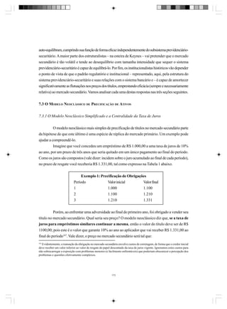 auto-equilibram, cumprindo sua função de forma eficaz independentemente do subsistema previdenciáriosecuritário. A maior parte dos estruturalistas – na esteira de Keynes – vai pretender que o mercado
secundário é tão volátil e tende ao desequilíbrio com tamanha intensidade que sequer o sistema
previdenciário-securitário é capaz de equilibrá-lo. Por fim, os institucionalistas históricos vão depender
o ponto de vista de que o padrão regulatório e institucional – representado, aqui, pela estrutura do
sistema previdenciário-securitário e suas relações com o sistema bancário e – é capaz de amortecer
significativamente as flutuações nos preços dos títulos, emprestando eficácia (sempre e necessariamente
relativa) ao mercado secundário. Vamos analisar cada uma destas respostas nas três seções seguintes.
7.3 O MODELO NEOCLÁSSICO DE PRECIFICAÇÃO DE ATIVOS
7.3.1 O Modelo Neoclássico Simplificado e a Centralidade da Taxa de Juros
O modelo neoclássico mais simples de precificação de títulos no mercado secundário parte
da hipótese de que este último é uma espécie de réplica do mercado primário. Um exemplo pode
ajudar a compreendê-lo.
Imagine que você concedeu um empréstimo de R$ 1.000,00 a uma taxa de juros de 10%
ao ano, por um prazo de três anos que seria quitado em um único pagamento ao final do período.
Como os juros são compostos (vale dizer: incidem sobre o juro acumulado ao final de cada período),
no prazo de resgate você receberia R$ 1.331,00, tal como expresso na Tabela 1 abaixo.
Exemplo 1: Precificação de Obrigações
Período
Valor inicial
Valor final
1
1.000
1.100
2
1.100
1.210
3
1.210
1.331
Porém, ao enfrentar uma adversidade ao final do primeiro ano, foi obrigado a vender seu
título no mercado secundário. Qual seria seu preço? O modelo neoclássico diz que, se a taxa de
juros para empréstimos similares continuar a mesma, então o valor do título deve ser de R$
1100,00; pois este é o valor que garante 10% ao ano ao aplicador que vai receber R$ 1.331,00 ao
final do período167. Vale dizer, o preço no mercado secundário será tal que:
167

Evidentemente, a transação da obrigação no mercado secundário envolve custos de corretagem, de forma que o credor inicial
deve receber um valor inferior ao valor de resgate do papel descontado da taxa de juros vigente. Ignoramos estes custos para
não sobrecarregar a exposição com problemas menores (e facilmente enfrentáveis) que poderiam obscurecer a percepção dos
problemas e questões efetivamente complexos.

173

 