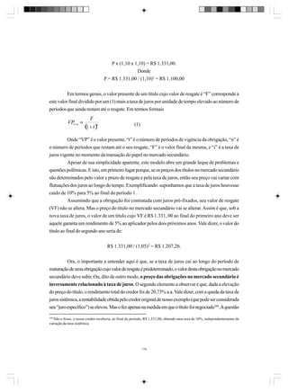 P x (1,10 x 1,10) = R$ 1.331,00.
Donde
P = R$ 1.331,00 / (1,10)2 = R$ 1.100,00
Em termos gerais, o valor presente de um título cujo valor de resgate é “F” corresponde a
este valor final dividido por um (1) mais a taxa de juros por unidade de tempo elevado ao número de
períodos que ainda restam até o resgate. Em termos formais
(1)
Onde “VP” é o valor presente, “t” é o número de períodos de vigência da obrigação, “n” é
o número de períodos que restam até o seu resgate, “F” é o valor final da mesma, e “i” é a taxa de
juros vigente no momento da transação do papel no mercado secundário.
Apesar de sua simplicidade aparente, este modelo abre um grande leque de problemas e
questões polêmicas. E isto, em primeiro lugar porque, se os preços dos títulos no mercado secundário
são determinados pelo valor e prazo de resgate e pela taxa de juros, então seu preço vai variar com
flutuações dos juros ao longo do tempo. Exemplificando: suponhamos que a taxa de juros houvesse
caído de 10% para 5% ao final do período 1.
Assumindo que a obrigação foi contratada com juros pré-fixados, seu valor de resgate
(VF) não se altera. Mas o preço do título no mercado secundário vai se alterar. Assim é que, sob a
nova taxa de juros, o valor de um título cujo VF é R$ 1.331, 00 ao final do primeiro ano deve ser
aquele garanta um rendimento de 5% ao aplicador pelos dois próximos anos. Vale dizer, o valor do
título ao final do segundo ano seria de:
R$ 1.331,00 / (1,05)2 = R$ 1.207,26.
Ora, o importante a entender aqui é que, se a taxa de juros cai ao longo do período de
maturação de uma obrigação cujo valor de resgate é predeterminado, o valor desta obrigação no mercado
secundário deve subir. Ou, dito de outro modo, o preço das obrigações no mercado secundário é
inversamente relacionado à taxa de juros. O segundo elemento a observar é que, dada a elevação
do preço do título, o rendimento total do credor foi de 20,73% a.a. Vale dizer, com a queda da taxa de
juros sistêmica, a rentabilidade obtida pelo credor original de nosso exemplo (que pode ser considerada
seu “juro específico”) se elevou. Mas o fez apenas na medida em que o título foi negociado168. A questão
168

Não o fosse, o nosso credor receberia, ao final do período, R$ 1.331,00, obtendo uma taxa de 10%, independentemente da
variação da taxa sistêmica.

174

 