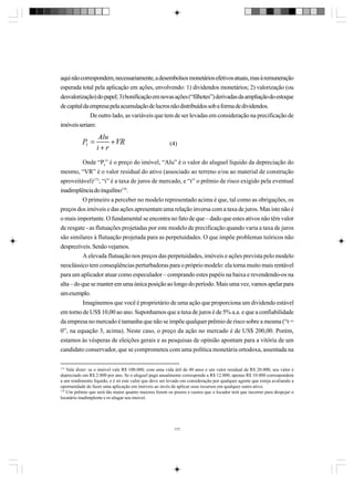 aqui não correspondem, necessariamente, a desembolsos monetários efetivos atuais, mas à remuneração
esperada total pela aplicação em ações, envolvendo: 1) dividendos monetários; 2) valorização (ou
desvalorização) do papel; 3) bonificação em novas ações (“filhotes”) derivadas da ampliação do estoque
de capital da empresa pela acumulação de lucros não distribuídos sob a forma de dividendos.
De outro lado, as variáveis que tem de ser levadas em consideração na precificação de
imóveis seriam:
(4)
Onde “PI” é o preço do imóvel, “Alu” é o valor do aluguel líquido da depreciação do
mesmo, “VR” é o valor residual do ativo (associado ao terreno e/ou ao material de construção
aproveitável)173, “i” é a taxa de juros de mercado, e “r” o prêmio de risco exigido pela eventual
inadimplência do inquilino174.
O primeiro a perceber no modelo representado acima é que, tal como as obrigações, os
preços dos imóveis e das ações apresentam uma relação inversa com a taxa de juros. Mas isto não é
o mais importante. O fundamental se encontra no fato de que – dado que estes ativos não têm valor
de resgate - as flutuações projetadas por este modelo de precificação quando varia a taxa de juros
são similares à flutuação projetada para as perpetuidades. O que impõe problemas teóricos não
desprezíveis. Senão vejamos.
A elevada flutuação nos preços das perpetuidades, imóveis e ações prevista pelo modelo
neoclássico tem conseqüências perturbadoras para o próprio modelo: ela torna muito mais rentável
para um aplicador atuar como especulador – comprando estes papéis na baixa e revendendo-os na
alta – do que se manter em uma única posição ao longo do período. Mais uma vez, vamos apelar para
um exemplo.
Imaginemos que você é proprietário de uma ação que proporciona um dividendo estável
em torno de US$ 10,00 ao ano. Suponhamos que a taxa de juros é de 5% a.a. e que a confiabilidade
da empresa no mercado é tamanha que não se impõe qualquer prêmio de risco sobre a mesma (“r =
0”, na equação 3, acima). Neste caso, o preço da ação no mercado é de US$ 200,00. Porém,
estamos às vésperas de eleições gerais e as pesquisas de opinião apontam para a vitória de um
candidato conservador, que se comprometeu com uma política monetária ortodoxa, assentada na
173

Vale dizer: se o imóvel vale R$ 100.000, com uma vida útil de 40 anos e um valor residual de R$ 20.000, seu valor é
depreciado em R$ 2.000 por ano. Se o aluguel pago anualmente corresponde a R$ 12.000, apenas R$ 10.000 correspondem
a um rendimento líquido, e é só este valor que deve ser levado em consideração por qualquer agente que esteja avaliando a
oportunidade de fazer uma aplicação em imóveis ao invés de aplicar seus recursos em qualquer outro ativo.
174
Um prêmio que será tão maior quanto maiores forem os prazos e custos que o locador terá que incorrer para despejar o
locatário inadimplente e re-alugar seu imóvel.

177

 