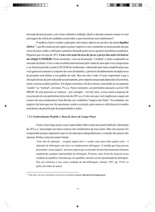 elevação da taxa de juros, com vistas a debelar a inflação. Qual é a decisão sensata a tomar se você
está seguro da vitória do candidato conservador e quer maximizar seus rendimentos?
O melhor a fazer é vender a ação pelo valor atual e aplicar em um ativo de maior liquidez
175
efetiva , que lhe renda um juro igual ou pouco superior a zero, mantendo-se nesta posição até que
a taxa de juros venha a subir para o patamar almejado pelos novos gestores da política econômica.
Digamos que ela seja de 10%. Com a elevação da taxa de juros, o preço das ações irá baixar
até atingir US$100,00. Neste momento, você sai da posição “vendida” e entra comprando no
mercado de títulos. Com o valor recebido anteriormente pela venda de uma ação você compra duas
e, ao final do período, recebe US$ 20,00 de rendimento. Admitindo (por mera simplificação) que
você gasta em consumo o conjunto dos seus dividendos, o primeiro desdobramento da dupla troca
de posições será dobrar o seu padrão de vida. Mas isto não é tudo. O mais importante é que a
elevação da taxa de juros não pode ser permanente, pois imporia uma pesada depressão à Economia,
muito custosa no plano político. Em algum momento, ela deve baixar, retornando ao seu patamar
“médio” ou “normal”, em torno 5% a.a. Neste momento, seu patrimônio passará a ser de US$
400,00. Se este processo se realizou – por exemplo – em três anos, a taxa anual composta de
crescimento do seu patrimônio teria sido de 26% a.a. E isto sem que você reaplicasse sequer um
centavo de seus rendimentos! Sem dúvida, um verdadeiro “negócio da China”. Na realidade, um
negócio tão bom que nos faz questionar, senão a correção, pelo menos a suficiência do modelo
neoclássico de precificação de perpetuidades e ações.
7.3.2 Conhecimento Perfeito e Taxa de Juros de Longo Prazo
Como vimos logo acima, nosso especulador obteve uma taxa anual média de valorização
de 26% a.a. sem poupar um único centavo dos rendimentos de suas ações. Mas este sucesso foi
conquistado porque supusemos que só ele antecipou adequadamente a variação dos preços das
mesmas. Porém, como nos ensina Varian:
“Este tipo de operação – comprar algum ativo e vender outro para obter ganho certo – é
chamado de arbitragem sem risco ou simplesmente arbitragem. À medida que haja pessoas
procurando ‘coisas seguras’, devemos esperar que os mercados de bom funcionamento eliminem
rapidamente qualquer oportunidade de arbitragem. Portanto, outra forma de enunciar nossa
condição de equilíbrio é dizendo que, em equilíbrio, não deve existir oportunidade de arbitragem.
Nós nos referimos a isso como condição de não-arbitragem. (Varian, 1997, pp. 218/9; os
grifos são todos do autor)

175

Vale dizer, um ativo facilmente conversível em dinheiro ao seu valor/preço de longo prazo.

178

 