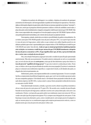 A hipótese da ausência de arbitragem é, na verdade, a hipótese da ausência de quaisquer
assimetrias de informações e de homogeneidade no padrão de formulação de expectativas. Vale dizer:
dadas as informações disponíveis para todos, todos formam as mesmas expectativas (as únicas “racionais”).
Neste caso, assim que as pesquisas eleitorais passaram a indicar a vitória do candidato conservador, o
preço das ações cairia imediatamente e ninguém conseguiria vendê-las por mais do que US$ 100,00. Vale
dizer: nosso especulador não conseguiria se livrar dos papéis ao preço de US$ 200,00. Apenas sofreria
uma perda patrimonial momentânea, até o retorno da taxa de juros ao patamar normal.
Esta resposta, contudo, ainda deixa em aberto a possibilidade de ganhos extraordinários. Se
os títulos caem para US$ 100,00 quando a taxa de juros sobe para 10%, e se se prevê que esta não
é a taxa de juros de longo prazo, então todos os que contam com saldos líquidos positivos em
dinheiro poderão aproveitar a oportunidade para comprar títulos a US$ 100,00 para revendê-los por
US$ 200,00 mais tarde. Sem dúvida. A não ser que os atuais proprietários também projetem
esta variação e se recusem a vendê-los por menos do que US$ 200,00 atualmente a despeito
da taxa de juros se encontrar a 10%. O que significa dizer que, de fato, o preço do título não
deve variar com a variação da taxa de juro!
Ora, esta solução final parece jogar por terra todo o modelo de precificação apresentado
anteriormente. Mas não necessariamente. O modelo anterior ainda pode ser salvo se se pretender
que, ao invés da taxa de juros de curto prazo, a taxa que de fato determina o preço dos títulos é a
taxa de juros de “equilíbrio de longo prazo”. E que esta é estável e conhecida por todos. Neste
caso, os títulos e ativos que são precificados de acordo com nossa equação (2) acima só variariam de
preço se variassem seus rendimentos específicos: o cupom dos Consols, os dividendos das ações, os
aluguéis dos imóveis permanentes, etc.
Infelizmente, porém, esta resposta também não se sustenta logicamente. Um novo exemplo
facilita a compreensão do problema Imaginemos, agora, que você é um investidor que possui ações
de uma companhia qualquer. O dividendo atual e o dividendo futuro projetado/conhecido de cada
ação desta empresa é de R$ 5,00, e o preço atual e o preço futuro projetado/conhecido da mesma
no mercado é de R$ 100,00.
Num determinado momento, contudo, o governo resolve alterar sua política monetária e
elevar a taxa de juros de curto prazo de 5% para 10%. De acordo com o modelo de precificação
baseado na taxa de juros de longo prazo, nada deve ocorrer com o preço desta ação, nem com o seu
rendimento. Porém, você percebe que pode auferir um rendimento maior (em torno de 10%) se
vender esta ação (que lhe proporciona apenas 5%) e comprar uma obrigação de curto prazo. E não
há porque recusar esta alternativa, pois, como o modelo prevê, será sempre possível readquirir a
ação ao mesmo preço (se os rendimentos pagos pela empresa permanecerem estáveis, como se
projeta) assim que a taxa de juros de curto prazo voltar a cair.

179

 