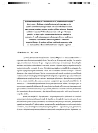 Partindo da observação e sistematização do padrão de distribuição
de recursos e da hierarquia de fins estratégicos por parte dos
agentes econômicos que operam em um dado sistema econômico,
os economistas deduzem como aqueles agiriam se fossem ‘homens
econômicos racionais’. O resultado é um modelo que referencia e
qualifica as observações empíricas das dinâmicas econômicas
concretas. O confronto entre os resultados preditos no modelo e os
resultados efetivamente realizados permite a correção e
desenvolvimento do modelo original em direção a sistemas cada
vez mais realistas e de consistência teórico-empírica superior.

1.2 DO CONSENSO À POLÊMICA
O (virtual, mas não absoluto) consenso acerca do Objeto e do Método da Economia é a
expressão maior do grau de maturidade desta Ciência Social. E isto em dois sentidos. Em primeiro
lugar, no sentido mais elementar de que – malgrado as diferenças de interpretação das definições
anteriores, e eventuais críticas à insuficiência das mesmas – ninguém nega que aquelas definições
traduzem dimensões essenciais de nosso objeto de pesquisa e de nosso padrão de investigação. Em
segundo lugar, porque aquele (insistamos: virtual, mas não absoluto) consenso revela que a Economia
já superou a fase mais primitiva das Ciências em status nascendi, quando as polêmicas sobre Método
e Objeto assumem tamanha proporção e ocupam tanto tempo dos pesquisadores que quase inviabilizam
o debate sobre as questões realmente candentes: aquelas que estimularam e determinaram a emergência
do novo projeto científico. Em suma: o consenso – que permite que mais de 9 entre 10 textos de
Introdução à Economia não polemizem as definições reproduzidas acima – revela que, para os
economistas, se aquelas definições não são inquestionáveis, elas são suficientemente boas para permitir
que se continue caminhando em direção ao que, de fato, interessa: o estudo da Economia propriamente
dita; o estudo dos desenvolvimentos e descobertas feitos pelos grandes teóricos da Economia ao
longo dos séculos.
Mas se essa perspectiva algo apressada é adequada para aqueles que buscam na Economia
um mero apoio instrumental para a tomada de decisões na alocação de recursos privados, ela não
pode satisfazer aqueles que precisam entender os fundamentos das (mais que freqüentes, aparentemente
impositivas e insuperáveis!) polêmicas entre economistas. Em particular, essa perspectiva, mais simples
e operativa, é insuficiente para a formação de agentes públicos – legisladores, juízes, promotores,
técnicos e dirigentes de agências reguladoras e de órgãos de planejamento público, diplomatas, etc.

18

 
