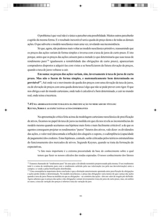 O problema é que você não é o único a perceber esta possibilidade. Muitos outros perceberão
e agirão da mesma forma. E o resultado inexorável será a queda do preço desta e de todas as demais
ações. O que subverte o modelo neoclássico mais uma vez, revelando sua inconsistência.
Só que, agora, não podemos mais voltar ao modelo neoclássico primitivo, reassumindo que
os preços das ações variam de forma simples e inversa com a taxa de juros de curto prazo. E isto
porque, antes que os preços das ações caíssem para a metade (o que determinaria que suas taxas de
rendimento puro176 igualassem a rentabilidade das obrigações de curto prazo), apareceriam
compradores dispostos a adquiri-las com vistas a se beneficiarem da futura elevação de preços,
quando a taxa de juros voltasse a cair.
Em suma: os preços das ações variam, sim, inversamente à taxa de juros de curto
prazo. Mas não o fazem de forma simples, e matematicamente bem determinada ou
previsível177. Até onde vai o movimento de queda dos preços com uma elevação da taxa de juros,
ou de elevação de preços com uma queda desta taxa é algo que não se pode prever com rigor. O que
nos obriga a sair do mundo cartesiano, onde tudo é calculável e bem determinado, e cair no mundo
real, onde reina a incerteza.
7.4 UMA ABORDAGEM ESTRUTURALISTA DA PRECIFICAÇÃO NO MERCADO DE TÍTULOS:
KEYNES, SOROS E AS EXPECTATIVAS AUTO-CONFIRMANTES
Na apresentação crítica feita acima da modelagem cartesiano-neoclássica de precificação
de ativos, focamos no papel da taxa de juros na medida em que ela nos revela as inconsistências do
modelo mesmo quando aceitamos sua hipótese mais forte e mais facilmente criticável: a de que os
agentes conseguem projetar os rendimentos “puros” futuros dos ativos, vale dizer: os dividendos
das ações, o valor real (descontada a inflação) dos aluguéis e cupons, e a adimplência (capacidade
de pagamento) dos credores. Estas hipóteses, contudo, serão criticadas pelos teóricos estruturalistas
do funcionamento dos mercados de ativos. Segundo Keynes, quando se trata da formação de
expectativas,
“o fato mais importante é a extrema precariedade da base do conhecimento sobre o qual
temos que fazer os nossos cálculos das rendas esperadas. O nosso conhecimento dos fatores
176

Estamos chamando de “rendimento puro” de uma ação o dividendo monetário proporcionado pela mesma. O seu rendimento
total é a soma do rendimento puro com o rendimento auferido pela sua valorização (ou pela sua desvalorização) entre a
compra e a venda e pelas bonificações distribuídas.
177
Uma conseqüência importante desta conclusão é que a distinção anteriormente apontada entre precificação de obrigações
e ações perde nitidez e determinação. No modelo neoclássico, o preço das obrigações varia menos do que o preço das ações
quando a taxa de juros flutua na medida em que as obrigações – ao contrário das ações - têm um valor de resgate pré-definido.
Agora sabemos que os preços das ações e das obrigações variam inversamente à taxa de juros de curto prazo, mas, em ambos
os casos, a taxa de variação dos preços é inferior à taxa de variação do juro.

180

 