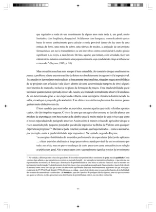 que regularão a renda de um investimento de alguns anos mais tarde é, em geral, muito
limitado e, com freqüência, desprezível. Se falarmos com franqueza, temos de admitir que as
bases do nosso conhecimento para calcular a renda provável dentro de dez anos de uma
estrada de ferro, uma mina de cobre, uma fábrica de tecidos, a aceitação de um produto
farmacêutico, um navio transatlântico ou um imóvel no centro comercial de Londres pouco
significam e, às vezes, a nada levam. De fato, aqueles que tentam, com seriedade, fazer um
cálculo desta natureza constituem uma pequena minoria, cuja conduta não chega a influenciar
o mercado.” (Keynes, 1983, p. 10).

Mas esta crítica nuclear nem sempre é bem entendida. Ao contrário do que usualmente se
pensa, o problema não se encontra no fato do futuro ser absolutamente incognoscível e improjetável.
Excetuados os keynesianos mais radicais e francamente irracionalistas, ninguém nega a possibilidade
de se projetar com eficácia (vale dizer: dentro de uma determinada margem de erro) alguns
movimentos do mercado, inclusive no plano da formação de preços. Uma predictabilidade que é
tão maior quanto menor o período envolvido. Assim, se o mercado normalmente absorve X toneladas
de um determinado grão, e, às vésperas da colheita, uma intempérie climática destrói metade da
safra, eu sei que o preço do grão vai subir. E se obtiver esta informação antes dos outros, posso
ganhar muito dinheiro com ela.
É bem verdade que nem todas as previsões, mesmo aquelas que estão referidas a prazos
curtos, são tão simples e seguras. O risco de erro que um agricultor assume ao decidir plantar um
produto de exportação com base na taxa de câmbio atual é muito maior do que o risco que corre
o nosso especulador do parágrafo anterior. Assim como é menor o risco do agricultor do que o
risco assumido pelo pequeno poupador que decide especular na Bolsa de Valores sem qualquer
experiência pregressa178. Daí não se pode concluir, contudo, que haja mercados – como o acionário,
por exemplo - onde a predictabilidade seja impossível. Na verdade, segundo Keynes,
“as energias e habilidades do investidor profissional e do especulador [não] estão aplicadas
.... a fazer previsões abalizadas a longo prazo sobre a renda provável de um investimento por
toda a sua vida, mas em prever mudanças de curto prazo com certa antecedência em relação
ao público em geral. Não se preocupam com o que realmente significa m valor de investimento
178
Na verdade, a diferença entre o risco do agricultor e do investidor inexperiente não é meramente de grau, mas de qualidade. Como
veremos logo adiante, o que caracteriza os eventos no mercado bursátil – por oposição às intempéries climáticas - é que eles não são
rigorosamente recorrentes, de forma que a distribuição de probabilidades de uma baixa ou alta não é estável, mas se encontra em
permanente transformação. O desdobramento deste fato é que o risco associado a uma aplicação financeira não é passível de cálculo
da mesma forma como risco de que a soma de dois dados equilibrados lançados simultaneamente seja menor do que seis (que é
exatamente de 27,78%). Desde Knight (1972), diferencia-se o risco – passível de cálculo uma vez que as distribuições de probabilidade
dos eventos são mensuráveis e conhecidas – da incerteza – que não é passível de qualquer cálculo rigoroso, uma vez que os eventos
aos quais se referem, ou não apresentam uma distribuição de probabilidade estável, ou esta não é conhecida.

181

 