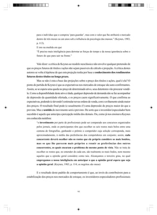 para o indivíduo que o comprou ‘para guardar’, mas com o valor que lhe atribuirá o mercado
dentro de três meses ou um anos sob a influência da psicologia das massas.” (Keynes, 1983,
p. 113).
E isto na medida em que
“É preciso mais inteligência para derrotar as forças do tempo e da nossa ignorância sobre o
futuro do que para sair na frente.”

Vale dizer: a crítica de Keynes ao modelo neoclássico não envolve qualquer pretensão de
que os preços futuros de títulos e ações não sejam passiveis de cálculo e projeção. A crítica destes
autores se volta à hipótese de que esta projeção tenha por base o conhecimento dos rendimentos
futuros destes títulos no longo prazo.
Mas se não é esta a base das projeções sobre o preço dos títulos e ações, qual é ela? O
ponto de partida de Keynes é que as expectativas nos mercados de estoque são auto-confirmantes.
Assim, se se espera uma queda no preço de determinado ativo, seus detentores vão procurar vendêlo. Como a disponibilidade deste ativo é dada, qualquer depressão de demanda não se faz acompanhar
de depressão da quantidade ofertada, e os preços caem significativamente. O que confirma as
expectativas, podendo (e devendo!) estimular novas ordens de venda, com o aviltamento ainda maior
dos preços. O resultado final pode (e usualmente é!) uma depressão de preços maior do que a
prevista. Mas o sentido do movimento será o previsto. De sorte que o investidor/especulador bem
sucedido é aquele que antecipa a percepção média dos demais. Ou, como já nos ensinava Keynes
em conhecida metáfora:
“o investimento por parte de profissionais pode ser comparado aos concursos organizados
pelos jornais, onde os participantes têm que escolher os seis rostos mais belos entre uma
centena de fotografias, ganhando o prêmio o competidor cuja seleção corresponda, mais
aproximadamente, à média das preferências dos competidores em conjunto; assim, cada
concorrente deverá escolher não os rostos que ele próprio considere os mais bonitos,
mas os que lhe parecem mais próprios a reunir as preferências dos outros
concorrentes, os quais encaram o problema do mesmo ponto de vista. Não se trata de
escolher os rostos que, no entender de cada um, são realmente os mais lindos, nem mesmo
aqueles que a opinião geral considere como tais. Alcançamos o terceiro grau, no qual
empregamos a nossa inteligência em antecipar o que a opinião geral espera que seja
a opinião geral. (Keynes, 1983, p. 114; os negritos são meus)

E o resultado deste padrão de comportamento é que, ao invés de contribuírem para a
estabilização dos preços nos mercados de estoque, os investidores-especuladores profissionais

182

 