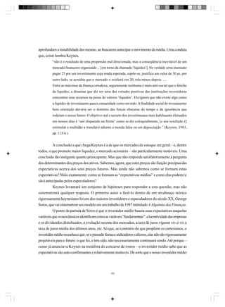 aprofundam a instabilidade dos mesmo, ao buscarem antecipar o movimento da média. Uma conduta
que, como lembra Keynes,
“não é o resultado de uma propensão mal direcionada, mas a conseqüência inevitável de um
mercado financeiro organizado ... [em torno da chamada ‘liquidez’]. Na verdade seria insensato
pagar 25 por um investimento cuja renda esperada, supõe-se, justifica um valor de 30 se, por
outro lado, se acredita que o mercado o avaliará em 20, três meses depois. ....
Entre as máximas da finança ortodoxa, seguramente nenhuma é mais anti-social que o fetiche
da liquidez, a doutrina que diz ser uma das virtudes positivas das instituições investidoras
concentrar seus recursos na posse de valores ‘líquidos’. Ela ignora que não existe algo como
a liquidez do investimento para a comunidade como um todo. A finalidade social do investimento
bem orientado deveria ser o domínio das forças obscuras do tempo e da ignorância que
rodeiam o nosso futuro. O objetivo real e secreto dos investimentos mais habilmente efetuados
em nossos dias é ‘sair disparado na frente’ como se diz coloquialmente, [e seu resultado é]
estimular a multidão a transferir adiante a moeda falsa ou em depreciação.” (Keynes, 1983,
pp. 113/4.)

A conclusão a que chega Keynes é a de que os mercados de estoque em geral – e, dentre
todos, o que promete maior liquidez, o mercado acionário – são particularmente instáveis. Uma
conclusão tão instigante quanto preocupante. Mas que não responde satisfatoriamente à pergunta
dos determinantes dos preços dos ativos. Sabemos, agora, que estes preços são função precípua das
expectativas acerca dos seus preços futuros. Mas ainda não sabemos como se formam estas
expectativas? Mais exatamente: como se formam as “expectativas médias” e como elas podem (e
são) antecipadas pelos especuladores?
Keynes levantará um conjunto de hipóteses para responder a esta questão, mas não
sistematizará qualquer resposta. O primeiro autor a fazê-lo dentro de um arcabouço teórico
rigorosamente keynesiano foi um dos maiores investidores e especuladores do século XX, George
Soros, que vai sistematizar seu modelo em um trabalho de 1987 intitulado A Alquimia das Finanças.
O ponto de partida de Soros é que o investidor médio baseia suas expectativas naquelas
variáveis que os neoclássicos identificam como as variáveis “fundamentais”: a lucratividade das empresas
e os dividendos distribuídos, a evolução recente dos mercados, a taxa de juros vigente vis-à-vis a
taxa de juros média dos últimos anos, etc. Só que, ao contrário do que propõem os cartesianos, o
investidor médio reconhece que, se o passado fornece indicadores valiosos, elas não são rigorosamente
projetáveis para o futuro: o que foi, e tem sido, não necessariamente continuará sendo. Até porque –
como já anunciava Keynes na metáfora do concurso de rostos – o investidor médio sabe que as
expectativas são auto-confirmantes e relativamente instáveis. De sorte que o nosso investidor médio

183

 