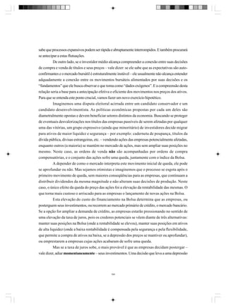 sabe que processos expansivos podem ser rápida e abruptamente interrompidos. E também procurará
se antecipar a estas flutuações.
De outro lado, se o investidor médio alcança compreender a conexão entre suas decisões
de compra e venda de títulos e seus preços – vale dizer: se ele sabe que as expectativas são autoconfirmantes e o mercado bursátil é estruturalmente instável – ele usualmente não alcança entender
adquadamente a conexão entre os movimentos bursáteis alimentados por suas decisões e os
“fundamentos” que ele busca observar e que toma como “dados exógenos”. E a compreensão desta
relação seria a base para a antecipação efetiva e eficiente dos movimentos nos preços dos ativos.
Para que se entenda este ponto crucial, vamos fazer um novo exercício hipotético.
Imaginemos uma disputa eleitoral acirrada entre um candidato conservador e um
candidato desenvolvimentista. As políticas econômicas propostas por cada um deles são
diametralmente opostas e devem beneficiar setores distintos da economia. Buscando se proteger
de eventuais desvalorizações nos títulos das empresas passíveis de serem afetadas por qualquer
uma das vitórias, um grupo expressivo (ainda que minoritário) de investidores decide migrar
para ativos de maior liquidez e segurança – por exemplo: caderneta de poupança, títulos da
dívida pública, divisas estrangeiras, etc. – vendendo ações das empresas potencialmente afetadas,
enquanto outros (a maioria) se mantém no mercado de ações, mas sem ampliar suas posições no
mesmo. Neste caso, as ordens de venda não são acompanhadas por ordens de compra
compensatórias, e o conjunto das ações sofre uma queda, juntamente com o índice da Bolsa.
A depender de como o mercado interpreta este movimento inicial de queda, ele pode
se aprofundar ou não. Mas sejamos otimistas e imaginemos que o processo se esgota após o
primeiro movimento de queda, sem maiores conseqüências para as empresas, que continuam a
distribuir dividendos da mesma magnitude e não alteram suas decisões de produção. Neste
caso, o único efeito da queda do preço das ações foi a elevação da rentabilidade das mesmas. O
que torna mais custoso e arriscado para as empresas o lançamento de novas ações na Bolsa.
Esta elevação do custo do financiamento na Bolsa determina que as empresas, ou
posterguem seus investimentos, ou recorrem ao mercado primário de crédito, o mercado bancário.
Se a opção for ampliar a demanda de crédito, as empresas estarão pressionando no sentido de
uma elevação da taxa de juros, pois os credores potenciais se vêem diante de três alternativas:
manter suas posições na Bolsa (onde a rentabilidade se elevou), manter suas posições em ativos
de alta liquidez (onde a baixa rentabilidade é compensada pela segurança e pela flexibilidade,
que permite a compra de ativos na baixa, se a depressão dos preços se mantiver ou aprofundar),
ou emprestarem a empresas cujas ações acabaram de sofre uma queda.
Mas se a taxa de juros sobe, o mais provável é que as empresas decidam postergar –
vale dizer, adiar momentaneamente – seus investimentos. Uma decisão que leva a uma depressão

184

 